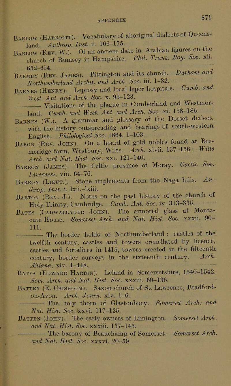 Barlow (Harriott). Vocabulary of aboriginal dialects of Queens- land. Anthrop. Inst. ii. 166-175. Barlow (Rev. W.). Of an ancient date in Arabian figures on the church of Rumsey in Hampshire. Phil. Trans. Roy. Soc. xli. 652-654. ^ Barmby (Rev. James). Pittington and its church. Durham and Northumberland Archit. and Arch. Soc. iii. 1-32. Barnes (Henry). Leprosy and local leper hospitals. Curnb. and West. Ant. and Arch. Soc. x. 95-123. Visitations of the plague in Cumberland and Westmor- land. Cumb. and West. Ant. and Arch. Soc. xi. 158-186. Barnes (W.). A grammar and glossary of the Dorset dialect, with the history outspreading and bearings of south-western English. Philological Soc. 1864, 1—103. Baron (Rev. John). On a hoard of gold nobles found at Bre- meridge farm, Westbury, Wilts. Arch, xlvii. 137-156 ; Wilts Arch, and Nat. Hist. Soc. xxi. 121-140. Barron (James). The Celtic province of Moray. Gaelic Soc. Inverness, viii. 64-76. Barron (Lieut.). Stone implements from the Naga hills. An- throp. Inst. i. lxii.-lxiii. Barton (Rev. J.). Notes on the past history of the church of Holy Trinity, Cambridge. Camb. Ant. Soc. iv. 313-335. Bates (Cadwallader John). The armorial glass at Monta- cute House. Somerset Arch, and Nat. Hist. Soc. xxxii. 90— 111. The border holds of Northumberland : castles of the twelfth century, castles and towers crenellated by licence, castles and fortalices in 1415, towers erected in the fifteenth century, border surveys in the sixteenth century. Arch. Alliana, xiv. 1-448. Bates (Edward Harbin). Leland in Somersetshire, 1540-1542. Som. Arch, and Nat. Hist. Soc. xxxiii. 60-136. Batten (E. Chisholm). Saxon church of St. Lawrence, Bradford- on-Avon. Arch. Journ. xlv. 1-6. The holy thorn of Glastonbury. Somerset Arch, and Nat. Hist. Soc. xxvi. 117-125. Batten (John). The early owners of Limington. Somerset Arch, and Nat. Hist. Soc. xxxiii. 137-145. The barony of Beauchamp of Somerset. Somerset Arch. and Nat. Hist. Soc. xxxvi. 20-59.