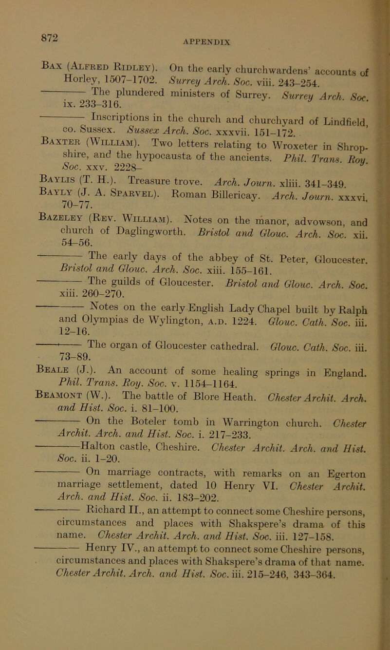 APPENDIX Bax (Alfred Ridley). On the early churchwardens’ accounts of Horley, 1507-1702. Surrey Arch. Soc. viii. 243-254. The plundered ministers of Surrey. Surrey Arch Soc ix. 233-316. J Inscriptions in the church and churchyard of Lindfield co. Sussex. Sussex Arch. Soc. xxxvii. 151-172. Baxter (William). Two letters relating to Wroxeter in Shrop- shire, and the hypocausta of the ancients. Phil. Trans Rou Soc. xxv. 2228- ' Baylis (T. H.). Treasure trove. Arch. Journ. xliii. 341-349. Bayly (J. A. Sparvel). Roman Billericay. Arch. Journ. xxxvi 70-77. Bazeley (Rev. William). Notes on the manor, advowson, and church of Daglingworth. Bristol and Glouc. Arch. Soc xii 54-56. The early days of the abbey of St. Peter, Gloucester. Bristol and Glouc. Arch. Soc. xiii. 155-161. — The guilds of Gloucester. Bristol and Glouc. Arch. Soc xiii. 260-270. Notes on the early English Lady Chapel built by Ralph and Olympias de Wylington, a.d. 1224. Glouc. Cath. Soc. iii. 12-16. * The organ of Gloucester cathedral. Glouc. Cath. Soc. iii. 73-89. Beale (J.). An account of some healing springs in England. Phil. Trans. Roy. Soc. v. 1154-1164. Beamont (W.). The battle of Blore Heath. Chester Archit. Arch, and Hist. Soc. i. 81-100. - On the Boteler tomb in Warrington church. Chester Archit. Arch, and Hist. Soc. i. 217-233. Hal ton castle, Cheshire. Chester Archit. Arch, and Hist. Soc. ii. 1-20. - On marriage contracts, with remarks on an Egerton marriage settlement, dated 10 Henry VI. Chester Archit. Arch, and Hist. Soc. ii. 183-202. - Richard II., an attempt to connect some Cheshire persons, circumstances and places with Shakspere’s drama of this name. Chester Archit. Arch, and Hist. Soc. iii. 127-158. Henry IV., an attempt to connect some Cheshire persons, circumstances and places with Shakspere’s drama of that name. Chester Archit. Arch, and Hist. Soc. iii. 215-246, 343-364.