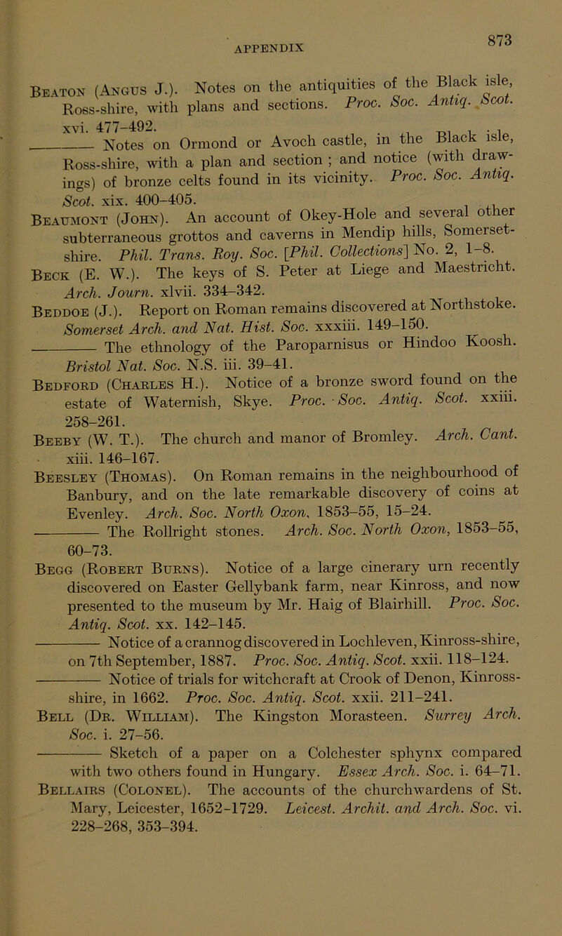 Beaton (Angus J.). Notes on the antiquities of the Black isle Ross-shire, with plans and sections. Proc. Soc. Antiq. Sco . xvi. 477-492. . . , . , Notes on Ormond or Avoch castle, in the Black isle, Ross-shire, with a plan and section ; and notice (with draw- ings) of bronze celts found in its vicinity. Proc. Soc. Antiq. Scot. xix. 400-405. Beaumont (John). An account of Okey-Hole and several other subterraneous grottos and caverns in Mendip hills, Somerset- shire. Phil. Trans. Roy. Soc. [Phil. Collections] No. 2, 1-8. Beck (E. W.). The keys of S. Peter at Liege and Maestricht. Arch. Journ. xlvii. 334-342. Beddoe (J.). Report on Roman remains discovered at Northstoke. Somerset Arch, and Nat. Hist. Soc. xxxiii. 149-150. The ethnology of the Paroparnisus or Hindoo Koosh. Bristol Nat. Soc. N.S. iii. 39-41. Bedford (Charles H.). Notice of a bronze sword found on the estate of Waternish, Skye. Proc. Soc. Antiq. Scot, xxiii. 258-261. Beeby (W. T.). The church and manor of Bromley. Arch. Cant. xiii. 146-167. Beesley (Thomas). On Roman remains in the neighbourhood of Banbury, and on the late remarkable discovery of coins at Evenley. Arch. Soc. North Oxon, 1853-55, 15-24. The Rollright stones. Arch. Soc. North Oxon, 1853-55, 60-73. Begg (Robert Burns). Notice of a large cinerary urn recently discovered on Easter Geliy bank farm, near Kinross, and now presented to the museum by Mr. Haig of Blairhill. Proc. Soc. Antiq. Scot. xx. 142-145. Notice of a crannog discovered in Loclileven, Kinross-shire, on 7th September, 1887. Proc. Soc. Antiq. Scot. xxii. 118-124. Notice of trials for witchcraft at Crook of Denon, Kinross- shire, in 1662. Proc. Soc. Antiq. Scot. xxii. 211-241. Bell (Dr. William). The Kingston Morasteen. Surrey Arch. Soc. i. 27-56. Sketch of a paper on a Colchester sphynx compared with two others found in Hungary. Essex Arch. Soc. i. 64-71. Bellairs (Colonel). The accounts of the churchwardens of St. Mary, Leicester, 1652-1729. Leicest. Archit. and Arch. Soc. vi. 228-268, 353-394.