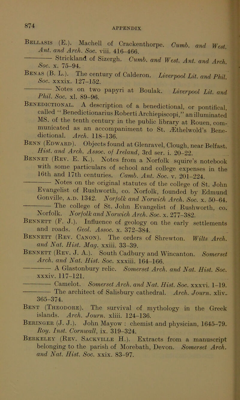 APPENDIX Bellasis (E.). Machell of Crackenthorpe. Curnb. and West Ant. and Arch. Soc. viii. 416-466. Strickland of Sizergh. Cumb. and West. Ant. and Arch. Soc. x. 75-94. Benas (B. L.). The century of Calderon. Liverpool Lit. and Phil Soc. xxxix. 127-152. Notes on two papyri at Boulak. Liverpool Lit. and Phil. Soc. xl. 89-96. Benedictional. A description of a benedictional, or pontifical, called “ Benedictionarius Roberti Archiepiscopi,” an illuminated MS. of the tenth century in the public library at Rouen, com- municated as an accompaniment to St. /Ethelwold’s Bene- dictional. Arch. 118-136. Benn (Edward). Objects found at Glenravel, Clough, near Belfast. Hist, and Arch. Assoc, of Ireland, 3rd ser. i. 20-22. Bennet (Rev. E. K.). Notes from a Norfolk squire’s notebook with some particulars of school and college expenses in the 16th and 17th centuries. Carnb. Ant. Soc. v. 201-224. Notes on the original statutes of the college of St. John Norfolk. Norfolk and Norwich Arch. Soc. x. 277-382. Bennett (F. J.). Influence of geology on the early settlements and roads. Geol. Assoc, x. 372-384. Bennett (Rev. Canon). The orders of Shrewton. Wilts Arch, and Nat. Hist. Mag. xxiii. 33-39. Bennett (Rev. J. A.). South Cadbury and Wincanton. Somerset Arch, and Nat. Hist. Soc. xxxiii. 164-166. A Glastonbury relic. Somerset Arch, and Nat. Hist. Soc. 365-374. Bent (Theodore). The survival of mythology in the Greek islands. Arch. Journ. xliii. 124-136. Beringer (J. J.). John Mayow : chemist and physician, 1645-79. Roy. hist. Cornwall, ix. 319-324. Berkeley (Rev. Sackville H.). Extracts from a manuscript belonging to the parish of Morebath, Devon. Somerset Arch. and Nat. Hist. Soc. xxix. 83-97. Evangelist of Rushworth, co. Norfolk, founded by Edmund Gonville, a.d. 1342. Norfolk and Norwich Arch. Soc. x. 50-64. The college of St. John Evangelist of Rushworth, co. xxxiv. 117-121. Camelot. Somerset Arch, and Nat. Hist. Soc. xxxvi. 1-19. The architect of Salisbury cathedral. Arch. Journ. xliv_