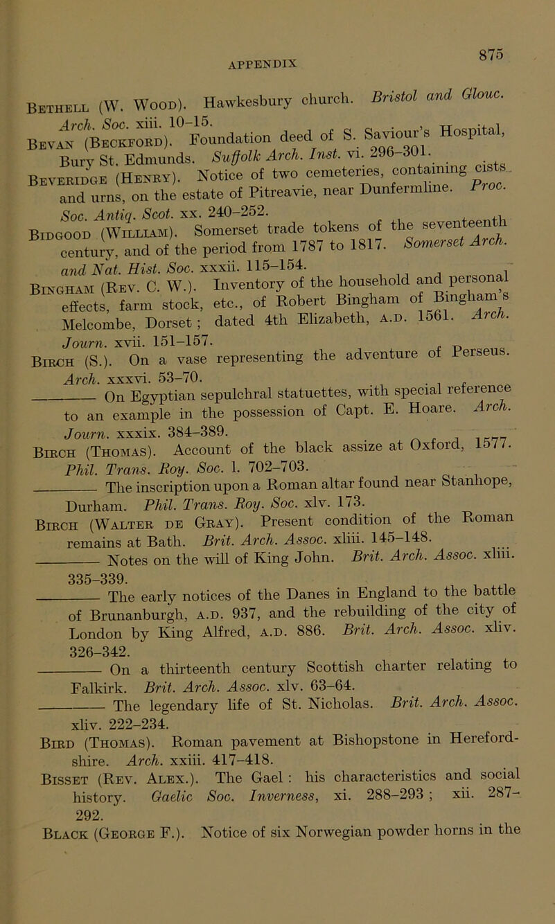 Bethell (W. Wood). Hawkesbury church. Bristol and Glouc. BEVANC(BECKFORD)!°l'oundation deed of S, Saviour, Hospital, Bury St. Edmunds. Suffolk Arch. Inst. vi. -96 301. Beveridge (Hekry). Notice of two cemeteries. “s‘s and urns, on the estate of Pitreavie, near Dunfermline. Proo. Soc. Antiq. Scot. xx. 240-252. Bidcood (William). Somerset trade tokens of the seventeenth Tenun-,' and of the period from 1787 to 1817. Somerset Arch. and Nat. Hist. Soc. xxxii. 115-154. Bingham (Rev. C. W.). Inventory of the household and persona effects, farm stock, etc., of Robert Bingham o Bingham s Melcombe, Dorset; dated 4th Elizabeth, a.d. 1561. Aic . Journ. xvii. 151-157. Birch (S.). On a vase representing the adventure of Rerseu . Arch, xxxvi. 53-70. , On Egyptian sepulchral statuettes, with special reference to an example in the possession of Capt. E. Hoare. Arch. Journ. xxxix. 384-389. „„ Birch (Thomas). Account of the black assize at Oxford, ID//. Phil. Trans. Roy. Soc. 1. 702-703. The inscription upon a Roman altar found near Stanhope, Durham. Phil. Trans. Roy. Soc. xlv. 173. Birch (Walter de Gray). Present condition of the Roman remains at Bath. Brit. Arch. Assoc, xliii. 145-148. Notes on the will of King John. Brit. Arch. Assoc, xliii. 335-339. The early notices of the Danes in England to the battle of Brunanburgh, a.d. 937, and the rebuilding of the city of London by King Alfred, a.d. 886. Brit. Arch. Assoc, xliv. 326-342. On a thirteenth century Scottish charter relating to Falkirk. Brit. Arch. Assoc, xlv. 63-64. The legendary life of St. Nicholas. Brit. Arch. Assoc. xliv. 222-234. Bird (Thomas). Roman pavement at Bishopstone in Hereford- shire. Arch, xxiii. 417-418. Bisset (Rev. Alex.). The Gael : his characteristics and social history. Gaelic Soc. Inverness, xi. 288-293 ; xii. 287- 292. Black (George F.). Notice of six Norwegian powder horns in the