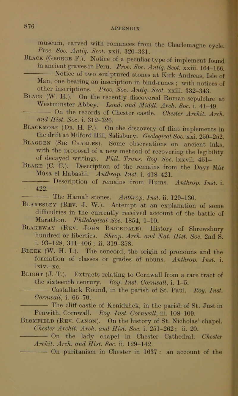 APPENDIX museum, carved with romances from the Charlemagne cycle. Proc. Soc. Antiq. Scot. xxii. 320-331. Black (George F.). Notice of a peculiar type of implement found in ancient graves in Peru. Proc. Soc. Antiq. Scot, xxiii. 164-166. Notice of two sculptured stones at Kirk Andreas, Isle of Man, one bearing an inscription in bind-runes ; with notices of other inscriptions. Proc. Soc. Antiq. Scot, xxiii. 332-343. Black (W. H.). On the recently discovered Roman sepulchre at Westminster Abbey. Lond. and Middl. Arch. Soc. i. 41-49. On the records of Chester castle. Chester Archit. Arch. and Hist. Soc. i. 312-326. Blackmore (Dr. H. P.). On the discovery of flint implements in the drift at Milford Hill, Salisbury. Geological Soc. xxi. 250—252. Blagden (Sir Charles). Some observations on ancient inks, with the proposal of a new method of recovering the legibility of decayed writings. Phil. Trans. Roy. Soc. lxxvii. 451- Blake (C. C.). Description of the remains from the Dayr Mar Musa el Habashi. Anthrop. Inst. i. 418-421. Description of remains from Hums. Anthrop. Inst. i. 422. The Hamah stones. Anthrop. Inst. ii. 129-130. Blakesley (Rev. J. W.). Attempt at an explanation of some difficulties in the currently received account of the battle of Marathon. Philological Soc. 1854, 1-10. Blakeway (Rev. John Brickdale). History of Shrewsbury hundred or liberties. Shrop. Arch, and Nat. Hist. Soc. 2nd S. i. 93-128, 311-406 ; ii. 319-358. Bleek (W. H. I.). The concord, the origin of pronouns and the formation of classes or grades of nouns. Anthrop. Inst. i. lxiv.-xc. Blight (J. T.). Extracts relating to Cornwall from a rare tract of the sixteenth century. Roy. Inst. Cornwall, i. 1-5. Castallack Round, in the parish of St. Paul. Roy. Inst. Cornwall, i. 66-70. The cliff-castle of Kenidzhek, in the parish of St. Just in Penwith, Cornwall. Roy. Inst. Cornwall, iii. 10S-109. Blomfield (Rev. Canon). On the history of St. Nicholas’ chapel. Chester Archit. Arch, and Hist. Soc. i. 251-262; ii. 20. On the lady chapel in Chester Cathedral. Chester Archit. Arch, and Hist. Soc. ii. 129-142. On puritanism in Chester in 1637 : an account of the