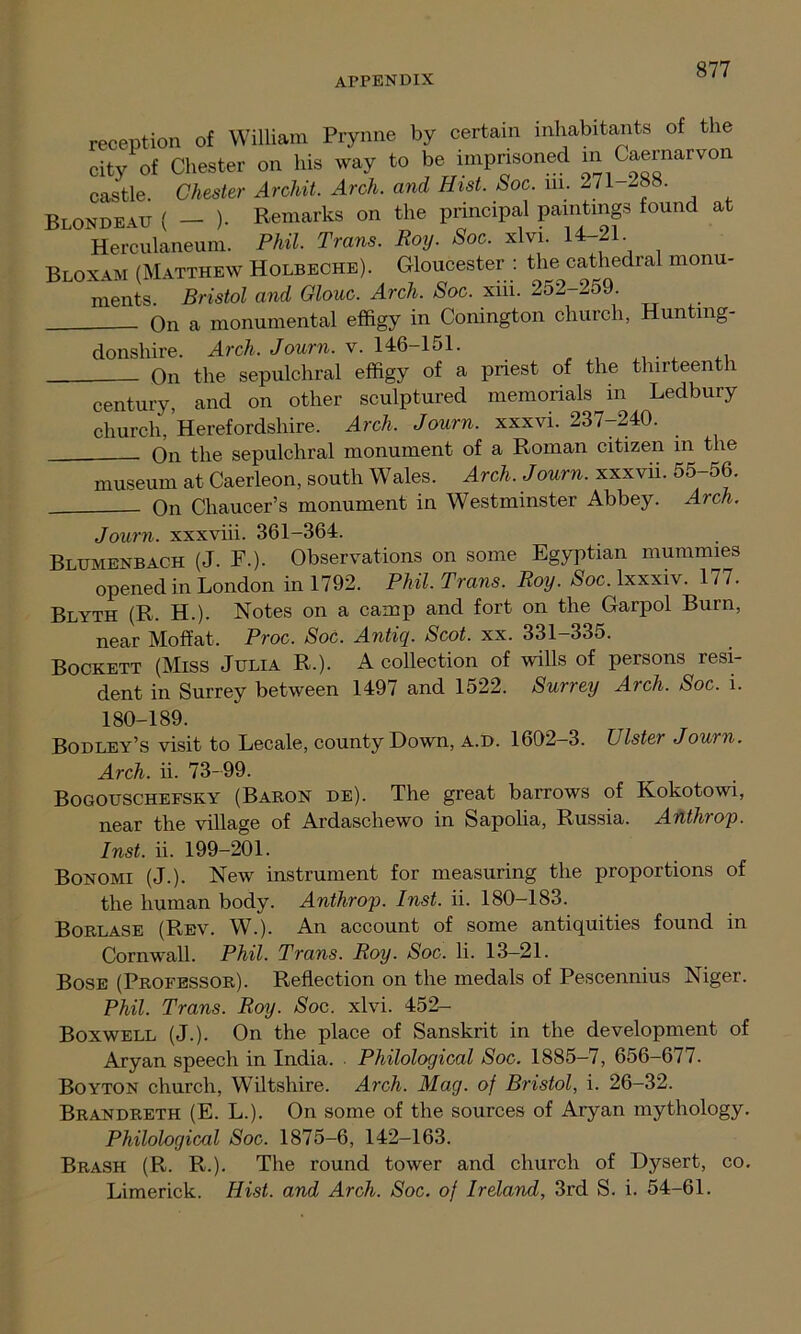 reception of William Prynne by certain inhabitants of the city of Chester on his way to be imprisoned in Caernarvon castle. Chester Archit. Arch, and Hist. Soc. in. 271 288. Blondeau ( - )- Remarks on the principal paintings found at Herculaneum. Phil. Trans. Roy. Soc. xlvi. 14-21 Bloxam (Matthew Holbeche). Gloucester : the cathedral monu- ments. Bristol and Glow. Arch. Soc. xiii. 252-259. On a monumental effigy in Conington church, Hunting- donshire. Arch. Journ. v. 146-151. On the sepulchral effigy of a priest of the thirteenth century, and on other sculptured memorials in Ledbury church, Herefordshire. Arch. Journ. xxxvi. 237-240. _——— On the sepulchral monument of a Roman citizen in the museum at Caerleon, south Wales. Arch. Journ. xxxvii. 55-56. On Chaucer’s monument in Westminster Abbey. Arch. Journ. xxxviii. 361-364. Blumenbach (J. F.). Observations on some Egyptian mummies opened in London in 1792. Phil. Trans. Roy. Soc. lxxxiv. 177. Blyth (R. H.). Notes on a camp and fort on the Garpol Burn, near Moffat. Proc. Soc. Antiq. Scot. xx. 331-335. Bockett (Miss Julia R.). A collection of wills of persons resi- dent in Surrey between 1497 and 1522. Surrey Arch. Soc. i. 180-189. Bodley’s visit to Lecale, county Down, a.d. 1602-3. Ulster Journ. Arch. ii. 73-99. Bogouschefsky (Baron de). The great barrows of Kokotowi, near the village of Ardascliewo in Sapolia, Russia. Anthrop. Inst. ii. 199-201. Bonomi (J.). New instrument for measuring the proportions of the human body. Anthrop. Inst. ii. 180-183. Borlase (Rev. W.). An account of some antiquities found in Cornwall. Phil. Trans. Roy. Soc. Ii. 13—21. Bose (Professor). Reflection on the medals of Pescennius Niger. Phil. Trans. Roy. Soc. xlvi. 452- Boxwell (J.). On the place of Sanskrit in the development of Aryan speech in India. Philological Soc. 1885-7, 656-677. Boyton church, Wiltshire. Arch. Mag. of Bristol, i. 26-32. Brandreth (E. L.). On some of the sources of Aryan mythology. Philological Soc. 1875-6, 142-163. Brash (R. R.). The round tower and church of Dysert, co. Limerick. Hist, and Arch. Soc. of Ireland, 3rd S. i. 54-61.