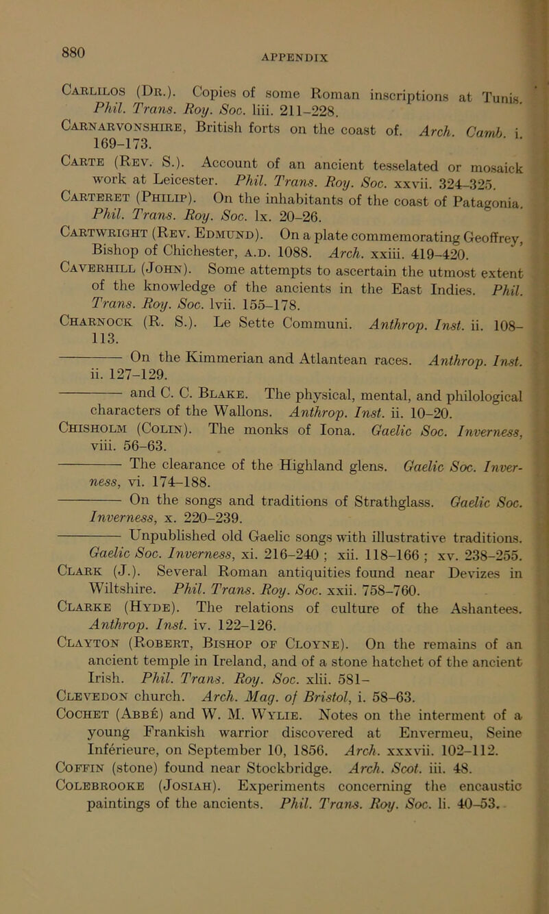 APPENDIX Carlilos (Dr.). Copies of some Roman inscriptions at Tunis Phil. Trans. Roy. Soc. liii. 211-228. Carnarvonshire, British forts on the coast of. Arch Camb i 169-173. ' ' ' Carte (Rev. S.). Account of an ancient tesselated or mosaick work at Leicester. Phil. Trans. Roy. Soc. xxvii. 324-325. Carteret (Philip). On the inhabitants of the coast of Patagonia. Phil. Trans. Roy. Soc. lx. 20-26. Cartwright (Rev. Edmund). On a plate commemorating Geoffrey, Bishop of Chichester, a.d. 1088. Arch, xxiii. 419-420. Caverhill (John). Some attempts to ascertain the utmost extent of the knowledge of the ancients in the East Indies. Phil. Trans. Roy. Soc. lvii. 155-178. Charnock (R. S.). Le Sette Communi. Anthrop. Inst. ii. 108- 113. On the Kimmerian and Atlantean races. Anthrop. Inst ii. 127-129. and C. C. Blake. The physical, mental, and philological characters of the Wallons. Anthrop. Inst. ii. 10-20. Chisholm (Colin). The monks of Iona. Gaelic Soc. Inverness, viii. 56-63. The clearance of the Highland glens. Gaelic Soc. Inver- ness, vi. 174-188. On the songs and traditions of Strathglass. Gaelic Soc. Inverness, x. 220-239. LTnpublished old Gaelic songs with illustrative traditions. Gaelic Soc. Inverness, xi. 216-240 ; xii. 118-166 ; xv. 238-255. Clark (J.). Several Roman antiquities found near Devizes in Wiltshire. Phil. Trans. Roy. Soc. xxii. 758-760. Clarke (Hyde). The relations of culture of the Ashantees. Anthrop. I?ist. iv. 122-126. Clayton (Robert, Bishop of Cloyne). On the remains of an ancient temple in Ireland, and of a stone hatchet of the ancient Irish. Phil. Trans. Roy. Soc. xlii. 581- Clevedon church. Arch. Mag. of Bristol, i. 58-63. Cochet (Abbe) and W. M. Wylie. Notes on the interment of a young Frankish warrior discovered at Envermeu, Seine Inferieure, on September 10, 1856. Arch, xxxvii. 102-112. Coffin (stone) found near Stockbridge. Arch. Scot. iii. 48. Colebrooke (Josiah). Experiments concerning the encaustic paintings of the ancients. Phil. Trans. Roy. Soc. Ii. 40-53.