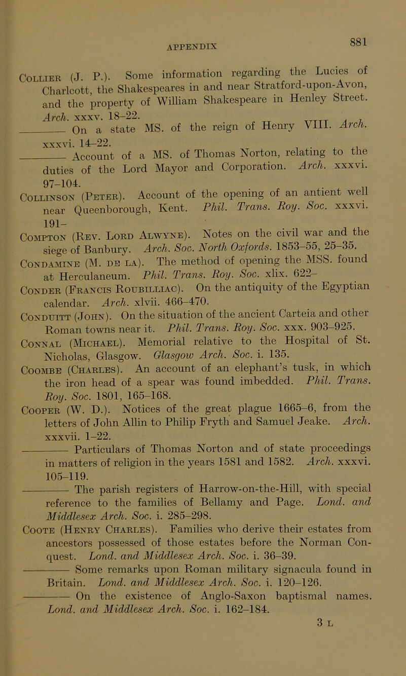 Collier (J. P.). Some information regarding the Lucies of Charlcott, the Shakespeares in and near Stratford-upon-Avon, and the property of William Shakespeare in Henley Street. Arch. xxxv. 18-22. On a state MS. of the reign of Henry VIII. Arch. xxx vi. 14-22. Account of a MS. of Thomas Norton, relating to the duties of the Lord Mayor and Corporation. Arch, xxxvi. 97-104. . Collinson (Peter). Account of the opening of an antient well near Qneenborough, Kent. Phil. Trans. Roy. Soc. xxxvi. 191- Compton (Rev. Lord Alwyne). Notes on the civil war and the siege of Banbury. Arch. Soc. North Oxfords. 1853-55, 25-35. Condamine (M. de la). The method of opening the MSS. found at Herculaneum. Phil. Trans. Roy. Soc. xlix. 622- Conder (Francis Roubilliac). On the antiquity of the Egyptian calendar. Arch, xlvii. 466-470. Conduitt (John). On the situation of the ancient Carteia and other Roman towns near it. Phil. Trans. Roy. Soc. xxx. 903-925. Connal (Michael). Memorial relative to the Hospital of St. Nicholas, Glasgow. Glasgow Arch. Soc. i. 135. Coombe (Charles). An account of an elephant s tusk, in which the iron head of a spear was found imbedded. Phil. Trans. Roy. Soc. 1801, 165-168. Cooper (W. D.). Notices of the great plague 1665-6, from the letters of John Allin to Philip Fryth and Samuel Jeake. Arch. xxxvii. 1-22. Particulars of Thomas Norton and of state proceedings in matters of religion in the years 1581 and 1582. Arch, xxxvi. 105-119. The parish registers of Harrow-on-the-Hiil, with special reference to the families of Bellamy and Page. Lond. and Middlesex Arch. Soc. i. 285-298. Coote (Henry Charles). Families who derive their estates from ancestors possessed of those estates before the Norman Con- quest. Lond. and Middlesex Arch. Soc. i. 36-39. Some remarks upon Roman military signacula found in Britain. Lond. and Middlesex Arch. Soc. i. 120-126. On the existence of Anglo-Saxon baptismal names. Lond. and Middlesex Arch. Soc. i. 162-184. 3 L