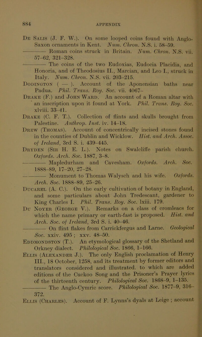 De Salis (J. F. W.). On some looped coins found with Anglo- Saxon ornaments in Kent. Nuni. Chron. N.S. i. 58-59. Roman coins struck in Britain. Num. Chron. N.S. vii. 57-62, 321-328. The coins of the two Eudoxias, Eudocia Placidia, and Honoria, and of Theodosius II., Marcian, and Leo I., struck in Italy. Num. Chron. N.S. vii. 203-215. Dodington ( — ). Account of the Aponensian baths near Padua. Phil. Trans. Roy. Soc. vii. 4067- Drake (F.) and John Ward. An account of a Roman altar with an inscription upon it found at York. Phil. Trans. Roy. Soc. xlviii. 33-41. Drake (C. F. T.). Collection of flints and skulls brought from Palestine. Anthrop. Inst. iv. 14-18. Drew (Thomas). Account of concentrically incised stones found in the counties of Dublin and Wicklow. Hist, and Arch. Assoc, of Ireland, 3rd S. i. 439-445. Dryden (Sir H. E. L.). Notes on Swalcliffe parish church. Oxfords. Arch. Soc. 1887, 3-8. Mapledurham and Cavesham. Oxfords. Arch. Soc. 1888-89, 17-20, 27-28. Monument to Thomas Walysch and his wife. Oxfords. Arch. Soc. 1888-89, 25-26. Ducarel (A. C.). On the early cultivation of botany in England, and some particulars about John Tredescant, gardener to King Charles I. Phil. Trans. Roy. Soc. lxiii. 179. Du Noyer (George V.). Remarks on a class of cromleacs for which the name primary or earth-fast is proposed. Hist, and Arch. Soc. of Ireland, 3rd S. i. 40-46. On flint flakes from Carrickfergus and Larne. Geological Soc. xxiv. 495 ; xxv. 48-50. Eddmondston (T.). An etymological glossary of the Shetland and Orkney dialect. Philological Soc. 1866, 1-166. Ellis (Alexander J.). The only English proclamation of Henry III., 18 October, 1258, and its treatment by former editors and translators considered and illustrated, to which are added editions of the Cuckoo Song and the Prisoner’s Prayer lyrics of the thirteenth century. Philological Soc. 1868-9, 1-135. The Anglo-Cymric score. Philological Soc. 1877-9, 316- 372. Ellis (Charles). Account of F. Lynns’s dyals at Leige ; account