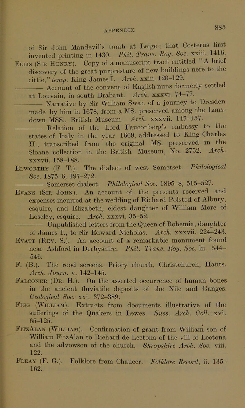 of Sir John Mandevil’s tomb at Leige ; that Costerus fust invented printing in 1430. Phil. Trans. Roy. Soc. xxiii. 1416. Ellis (Sir Henry). Copy of a manuscript tract entitled A brief discovery of the great purpresture of new buildings nere to the cittie,” temp. King James I. Arch, xxiii. 120-129. Account of the convent of English nuns formerly settled at Louvain, in south Brabant. Arch, xxxvi. 74-77. Narrative by Sir William Swan of a journey to Dresden made by him in 1678, from a MS. preserved among the Lans- down MSS., British Museum. Arch, xxxvii. 147-157. Relation of the Lord Fauconberg’s embassy to the states of Italy in the year 1669, addressed to King Charles II., transcribed from the original MS. preserved in the Sloane collection in the British Museum, No. 2752. Arch. xxxvii. 158-188. Elworthy (F. T.). The dialect of west Somerset. Philological Soc. 1875-6, 197-272. Somerset dialect. Philological Soc. 1895-8, 515-527. Evans (Sir John). An account of the presents received and expenses incurred at the wedding of Richard Polsted of Albury, esquire, and Elizabeth, eldest daughter of William More of Loseley, esquire. Arch, xxxvi. 35-52. Unpublished letters from the Queen of Bohemia, daughter of James I., to Sir Edward Nicholas. Arch, xxxvii. 224-243. Evatt (Rev. S.). An account of a remarkable monument found near Ashford in Derbyshire. Phil. Trans. Roy. Soc. lii. 544- 546. F. (B.). The rood screens, Priory church, Christchurch, Hants. Arch. Journ. v. 142-145. Falconer (Dr. H.). On the asserted occurrence of human bones in the ancient fluviatile deposits of the Nile and Ganges. Geological Soc. xxi. 372-389. Figg (William). Extracts from documents illustrative of the sufferings of the Quakers in Lewes. Suss. Arch. Coll. xvi. 65-125. FitzAlan (William). Confirmation of grant from William son of William FitzAlan to Richard de Lectona of the vill of Lectona and the advowson of the church. Shropshire Arch. Soc. viii. 122. Fleay (F. G.). Folklore from Chaucer. Folklore Record, ii. 135- 162.