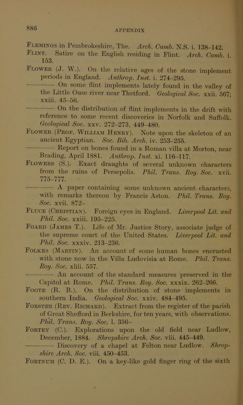 APPENDIX Flemings in Pembrokeshire, The. Arch. Carnb. N.S. i. 138-142. Flint. Satire on the English residing in Flint. Arch. Carnb. i 153. Flower (J. W.). On the relative ages of the stone implement periods in England. Anthrop. Inst. i. 274-295. On some flint implements lately found in the valley of the Little Ouse river near Thetford. Geological Soc. xxii. 567; xxiii. 45-56. On the distribution of flint implements in the drift with reference to some recent discoveries in Norfolk and Suffolk. Geological Soc. xxv. 272-273, 449-480. Flower (Prof. William Henry). Note upon the skeleton of an ancient Egyptian. Soc. Bib. Arch. iv. 253-255. Report on bones found in a Roman villa at Morton, near Brading, April 1881. Anthrop. Inst. xi. 116-117. Flowers (S.). Exact draughts of several unknown characters from the ruins of Persepolis. Phil. Trans. Roy. Soc. xvii. 775-777. A paper containing some unknown ancient characters, with remarks thereon by Francis Aston. Phil. Trans. Roy. Soc. xvii. 872- Fluce (Christian). Foreign eyes in England. Liverpool Lit. and Phil. Soc. xxiii. 195-225. Foard (James T.). Life of Mr. Justice Story, associate judge of the supreme court of the United States. Liverpool Lit. and Phil. Soc. xxxiv. 213-236. Folkes (Martin). An account of some human bones encrusted with stone now in the Villa Ludovisia at Rome. Phil. Trans. Roy. Soc. xliii. 557. An account of the standard measures preserved in the Capitol at Rome. Phil. Trans. Roy. Soc. xxxix. 262-266. Foote (R. B.). On the distribution of stone implements in southern India. Geological Soc. xxiv. 484-495. Forster (Rev. Richard). Extract from the register of the parish of Great Shefford in Berkshire, for ten years, with observations. Phil. Trans. Roy. Soc. 1. 356- Forte y (C.). Explorations upon the old field near Ludlow, December, 1884. Shropshire Arch. Soc. viii. 445-449. Discovery of a chapel at Felton near Ludlow. Shrop- shire Arch. Soc. viii. 450-453. Fortnum (C. D. E.). On a key-like gold finger ring of the sixth