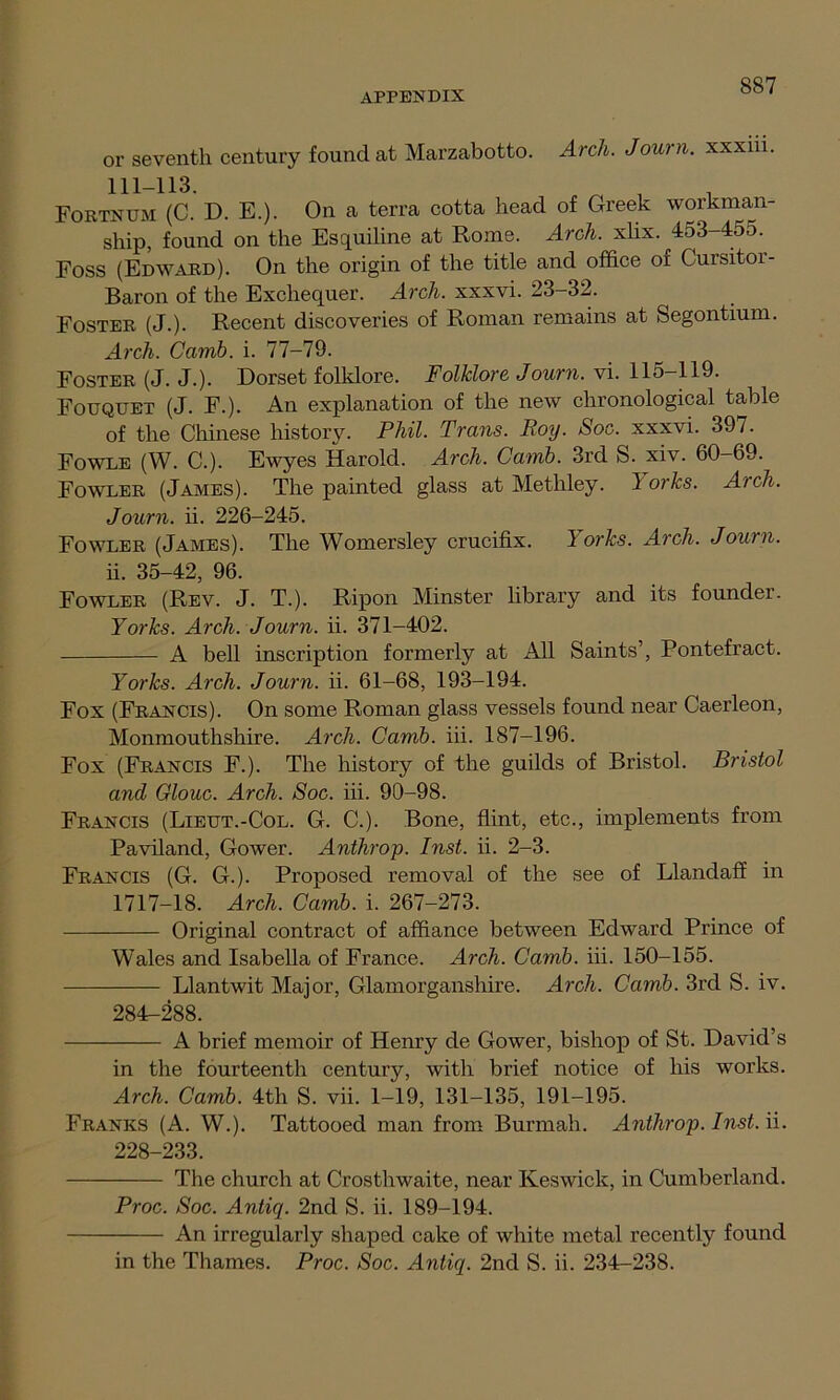 or seventh century found at Marzabotto. Arch. Journ. xxxm. 111-113. Fortnum (C. D. E.). On a terra cotta head of Greek workman- ship, found on the Esquiline at Rome. Arch. xlix. 453-455. Foss (Edward). On the origin of the title and office of Cursitor- Baron of the Exchequer. Arch, xxxvi. 23-32. Foster (J.). Recent discoveries of Roman remains at Segontium. Arch. Ccimb. i. 77-79. Foster (J. J.). Dorset folklore. Folklore Journ. vi. 115—119. Fouquet (J. F.). An explanation of the new chronological table of the Chinese history. Phil. Trans. Roy. Soc. xxxvi. 397. Fowle (W. C.). Ewyes Harold. Arch. Camb. 3rd S. xiv. 60-69. Fowler (James). The painted glass at Methley. I orks. Arch. Journ. ii. 226-245. Fowler (James). The Womersley crucifix. 1 orks. Arch. Journ. ii. 35-42, 96. Fowler (Rev. J. T.). Ripon Minster library and its founder. Yorks. Arch. Journ. ii. 371-402. A bell inscription formerly at All Saints’, Pontefract. Yorks. Arch. Journ. ii. 61-68, 193-194. Fox (Francis). On some Roman glass vessels found near Caerleon, Monmouthshire. Arch. Camb. iii. 187-196. Fox (Francis F.). The history of the guilds of Bristol. Bristol and Glouc. Arch. Soc. iii. 90-98. Francis (Lieut.-Col. G. C.). Bone, flint, etc., implements from Paviland, Gower. Anthrop. Inst. ii. 2-3. Francis (G. G.). Proposed removal of the see of Llandaff in 1717-18. Arch. Camb. i. 267-273. Original contract of affiance between Edward Prince of Wales and Isabella of France. Arch. Camb. iii. 150-155. Llantwit Major, Glamorganshire. Arch. Camb. 3rd S. iv. 284-288. A brief memoir of Henry de Gower, bishop of St. David’s in the fourteenth century, with brief notice of his works. Arch. Camb. 4tli S. vii. 1-19, 131-135, 191-195. Franks (A. W.). Tattooed man from Burmah. Anthrop. Inst. ii. 228-233. The church at Crosthwaite, near Keswick, in Cumberland. Proc. Soc. Antiq. 2nd S. ii. 189-194. An irregularly shaped cake of white metal recently found in the Thames. Proc. Soc. Antiq. 2nd S. ii. 234-238.