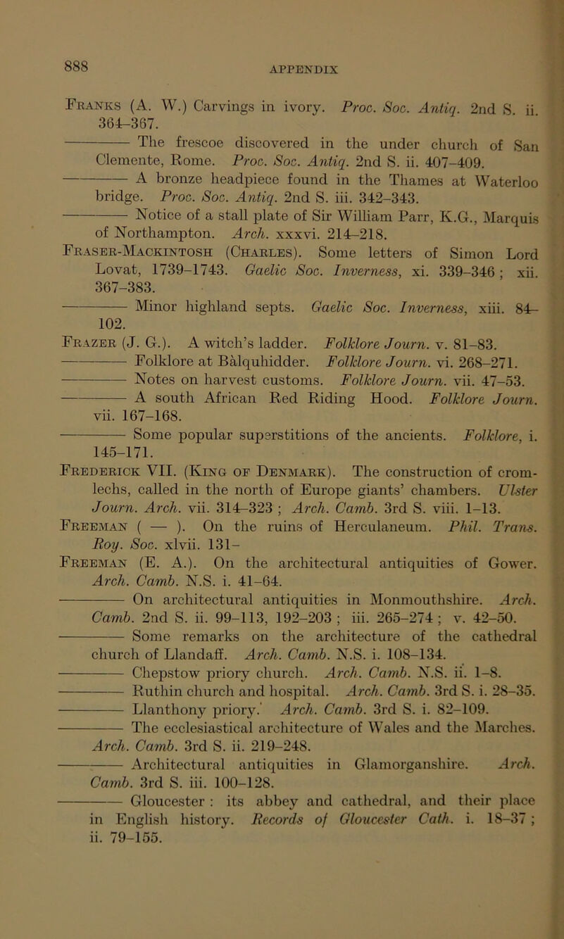 Franks (A. W.) Carvings in ivory. Proc. Soc. Antiq. 2nd S ii 364-367. The frescoe discovered in the under church of San Clemente, Rome. Proc. Soc. Antiq. 2nd S. ii. 407-409. A bronze headpiece found in the Thames at Waterloo bridge. Proc. Soc. Antiq. 2nd S. iii. 342-343. Notice of a stall plate of Sir William Parr, K.G., Marquis of Northampton. Arch, xxxvi. 214-218. Fraser-Mackintosh (Charles). Some letters of Simon Lord Lovat, 1739-1743. Gaelic Soc. Inverness, xi. 339-346 ; xii 367-383. Minor highland septs. Gaelic Soc. Inverness, xiii. 84- 102. Frazer (J. G.). A witch’s ladder. Folklore Journ. v. 81-83. Folklore at Balquhidder. Folklore Journ. vi. 268-271. Notes on harvest customs. Folklore Journ. vii. 47-53. A south African Red Riding Hood. Folklore Journ. vii. 167-168. Some popular superstitions of the ancients. Folklore, i. 145-171. Frederick VII. (King of Denmark). The construction of crom- lechs, called in the north of Europe giants’ chambers. Ulster Journ. Arch. vii. 314-323 ; Arch. Camb. 3rd S. viii. 1-13. Freeman ( — ). On the ruins of Herculaneum. Phil. Trans. Roy. Soc. xlvii. 131- Freeman (E. A.). On the architectural antiquities of Gower. Arch. Camb. N.S. i. 41-64. On architectural antiquities in Monmouthshire. Arch. Camb. 2nd S. ii. 99-113, 192-203; iii. 265-274; v. 42-50. Some remarks on the architecture of the cathedral church of Llandaff. Arch. Camb. N.S. i. 108-134. Chepstow priory church. Arch. Camb. N.S. ii. 1-8. Ruthin church and hospital. Arch. Camb. 3rd S. i. 28-35. Llanthony priory. Arch. Camb. 3rd S. i. 82-109. The ecclesiastical architecture of Wales and the Marches. Arch. Camb. 3rd S. ii. 219-248. Architectural antiquities in Glamorganshire. Arch. Camb. 3rd S. iii. 100-128. Gloucester : its abbey and cathedral, and their place in English history. Records of Gloucester Cath. i. 18-37; ii. 79-155.