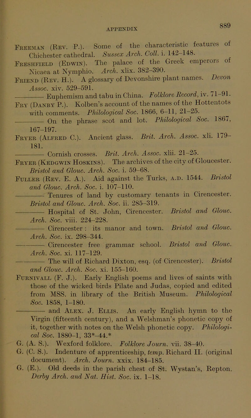 Freeman (Rev. P.). Some of the characteristic features of Chichester cathedral. Sussex Arch. Coll. i. 142-148. Freshfield (Edwin). The palace of the Greek emperors of Nicaea at Nymphio. Arch. xlix. 382-390. Friend (Rev. H.). A glossary of Devonshire plant names. Devon Assoc, xiv. 529-591. Euphemism and tabu in China. Folklore Record, iv. ^ 1—91. Fry (Danby P.). Kolben’s account of the names of the Hottentots with comments. Philological Soc. 1866, 6-11, 21-25. On the phrase scot and lot. Philological Soc. 1867, 167-197. Fryer (Alfred C.). Ancient glass. Brit. Arch. Assoc, xli. 179- 181. Cornish crosses. Brit. Arch. Assoc, xlii. 21-25. Fryer (Iyedgwin Hoskins). The archives of the city of Gloucester. Bristol and Glouc. Arch. Soc. i. 59-68. Fuller (Rev. E. A.). Aid against the Turks, a.d. 1544. Bristol and Glouc. Arch. Soc. i. 107-110. Tenures of land by customary tenants in Cirencester. Bristol and Glouc. Arch. Soc. ii. 285-319. Hospital of St. John, Cirencester. Bristol and Glouc. Arch. Soc. viii. 224-228. Cirencester : its manor and town. Bristol and Glouc. Arch. Soc. ix. 298-344. Cirencester free grammar school. Bristol and Glouc. Arch. Soc. xi. 117-129. The will of Richard Dixton, esq. (of Cirencester). Bristol and Glouc. Arch. Soc. xi. 155-160. Furnivall (F. J.). Early English poems and lives of saints with those of the wicked birds Pilate and Judas, copied and edited from MSS. in library of the British Museum. Philological Soc. 1858, 1-180. and Alex. J. Ellis. An early English hymn to the Virgin (fifteenth century), and a Welshman’s phonetic copy of it, together with notes on the Welsh phonetic copy. Philologi- cal Soc. 1880-1, 33*-44.* G. (A. S.). Wexford folklore. Folklore Journ. vii. 38-40. G. (C. S.). Indenture of apprenticeship, temp. Richard II. (original document). Arch. Journ. xxix. 184-185. G. (E.). Old deeds in the parish chest of St. Wystan’s, Repton. Derby Arch, and Nat. Hist. Soc. ix. 1-18.