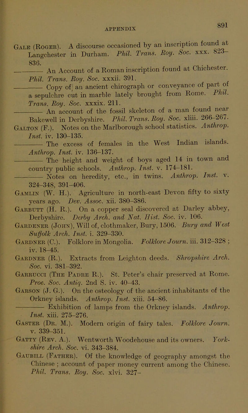 Gale (Roger). A discourse occasioned by an inscription found at Langchester in Durham. Phil. Trans. Roy. Soc. xxx. 823- 836. An Account of a Roman inscription found at Chichester. Phil. Trans. Roy. Soc. xxxii. 391. Copy of; an ancient chirograph or conveyance of part of a sepulchre cut in marble lately brought from Rome. Phil. Trans. Roy. Soc. xxxix. 211. An account of the fossil skeleton of a man found neai Bakewell in Derbyshire. Phil. Trans. Roy. Soc. xliii. 266-267. Galton (F.). Notes on the Marlborough school statistics. Anthiop. Inst. iv. 130-135. The excess of females in the West Indian islands. Anthrop. Inst. iv. 136-137. The height and weight of boys aged 14 in town and country public schools. Anthrop. Inst. v. 174-181. Notes on heredity, etc., in twins. Anthrop. Inst. v. 324-348, 391-406. Gamltn (W. H.). Agriculture in north-east Devon fifty to sixty years ago. Dev. Assoc, xii. 380-386. Garbutt (H. R.). On a copper seal discovered at Darley abbey, Derbyshire. Derby Arch, and Nat. Hist. Soc. iv. 106. Gardener (John), Will of, clothmaker, Bury, 1506. Bury and West Suffolk Arch. Inst. i. 329-330. Gardner (C.). Folklore in Mongolia. Folklore Journ. iii. 312-328 ; iv. 18-45. Gardner (R.). Extracts from Leighton deeds. Shropshire Arch. Soc. vi. 381-392. Garrucci (The Padre R.). St. Peter’s chair preserved at Rome. Proc. Soc. Antiq. 2nd S. iv. 40-43. Garson (J. G.). On the osteology of the ancient inhabitants of the Orkney islands. Anthrop. Inst. xiii. 54—86. — Exhibition of lamps from the Orkney islands. Anthrop. Inst. xiii. 275-276. Gaster (Dr. M.). Modern origin of fairy tales. Folklore Journ. v. 339-351. Gatty (Rev. A.). Wentworth Woodehouse and its owners. York- shire Arch. Soc. vi. 343-384. Gaubill (Father). Of the knowledge of geography amongst the Chinese ; account of paper money current among the Chinese. Phil. Trans. Roy. Soc. xlvi. 327-