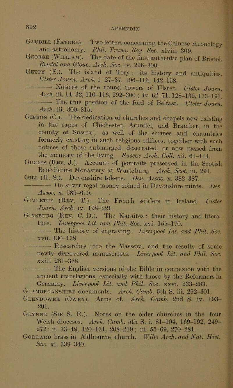 Gaubill (Father). Two letters concerning the Chinese chronology and astronomy. Phil. Trans. Roy. Soc. xlviii. 309. George (William). The date of the first authentic plan of Bristol. Bristol and Glouc. Arch. Soc. iv. 296-300. Getty (E.). The island of Tory : its history and antiquities. Ulster Journ. Arch. i. 27-37, 106-116, 142-158. Notices of the round towers of Ulster. Ulster Journ. Arch. iii. 14-32, 110-116, 292-300 ; iv. 62-71, 128-139, 173-191. The true position of the ford of Belfast. Ulster Journ Arch. iii. 300-315. Gibbon (C.). The dedication of churches and chapels now existing in the rapes of Chichester, Arundel, and Bramber, in the county of Sussex ; as well of the shrines and chauntries formerly existing in such religious edifices, together with such notices of those submerged, desecrated, or now passed from the memory of the living. Sussex Arch. Coll. xii. 61-111. Giddes (Rev. J.). Account of portraits preserved in the Scotish Benedictine Monastery at Wurtzburg. Arch. Scot. iii. 291. Gill (H. S.). Devonshire tokens. Dev. Assoc, x. 382-387. On silver regal money coined in Devonshire mints. Dev. Assoc, x. 589-610. Gimlette (Rev. T.). The French settlers in Ireland. Ulster Journ. Arch. iv. 198-221. Ginsburg (Rev. C. D.). The Karaites : their history and litera- ture. Liverpool Lit. and Phil. Soc. xvi. 155-170. The history of engraving. Liverpool Lit. aiul Phil. Soc. xvii. 130-138. Researches into the Massora, and the results of some newly discovered manuscripts. Liverpool Lit. and Phil. Soc. xxiii. 281-368. The English versions of the Bible in connexion with the ancient translations, especially with those by the Reformers in Germany. Liverpool Lit. and Phil. Soc. xxvi. 233-283. Glamorganshire documents. Arch. Camb. 5th S. iii. 292-301. Glendower (Owen). Arms of. Arch. Camb. 2nd S. iv. 193- 201. Glynne (Sir S. R.). Notes on the older churches in the four Welsh dioceses. Arch. Camb. 5th S. i. 81-104, 169-192, 249- 272; ii. 33-48, 120-131, 208-219; iii. 55-69, 270-281. Goddard brass in Aldbourne church. Wilts Arch, and Nat. Hist. Soc. xi. 339-340.
