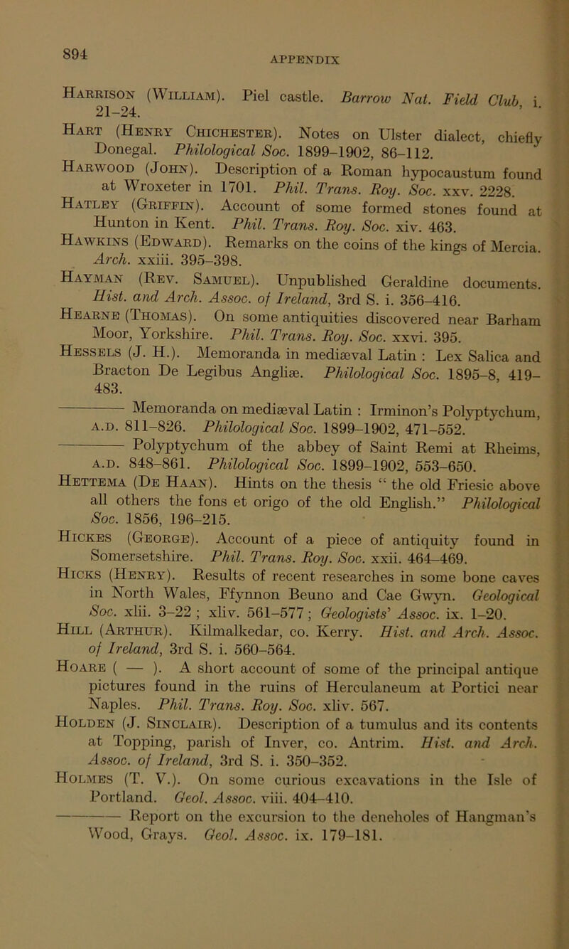 APPENDIX Harrison (William). Piel castle. Barrow Nat. Field Club i 21-24. ’ ' Hart (Henry Chichester). Notes on Ulster dialect, chiefly Donegal. Philological Soc. 1899-1902, 86-112. Harwood (John). Description of a Roman hypocaustum found at Wroxeter in 1701. Phil. Trans. Boy. Soc. xxv. 2228. Hatley (Griffin). Account of some formed stones found at Hunton in Kent. Phil. Trans. Roy. Soc. xiv. 463. Hawkins (Edward). Remarks on the coins of the kings of Mercia. Arch, xxiii. 395-398. Hayman (Rev. Samuel). Unpublished Geraldine documents. Hist, and Arch. Assoc, of Ireland, 3rd S. i. 356-416. Hearne (Thomas). On some antiquities discovered near Barham Moor, Yorkshire. Phil. Trans. Roy. Soc. xxvi. 395. Hessels (J. H.). Memoranda in mediaeval Latin : Lex Salica and Bracton De Legibus Anglise. Philological Soc. 1895-8, 419- 483. Memoranda on mediaeval Latin : Irminon’s Polyptychum, a.d. 811-826. Philological Soc. 1899-1902, 471-552. Polyptychum of the abbey of Saint Remi at Rheims, a.d. 848-861. Philological Soc. 1899-1902, 553-650. Hettema (De Haan). Hints on the thesis “ the old Friesic above all others the fons et origo of the old English.” Philological Soc. 1856, 196-215. Hickes (George). Account of a piece of antiquity found in Somersetshire. Phil. Trans. Roy. Soc. xxii. 464-469. Hicks (Henry). Results of recent researches in some bone caves in North Wales, Efynnon Beuno and Cae Gwyn. Geological Soc. xlii. 3-22 ; xliv. 561-577; Geologists' Assoc, ix. 1-20. Hill (Arthur). Kilmalkedar, co. Kerry. Hist, and Arch. Assoc, of Ireland, 3rd S. i. 560-564. Hoare ( — ). A short account of some of the principal antique pictures found in the ruins of Herculaneum at Portici near Naples. Phil. Trans. Roy. Soc. xliv. 567. Holden (J. Sinclair). Description of a tumulus and its contents at Topping, parish of Inver, co. Antrim. Hist, and Arch. Assoc, of Ireland, 3rd S. i. 350-352. Holmes (T. V.). On some curious excavations in the Isle of Portland. Geol. Assoc, viii. 404-410. Report on the excursion to the deneholes of Hangman’s Wood, Grays. Geol. Assoc, ix. 179-181.
