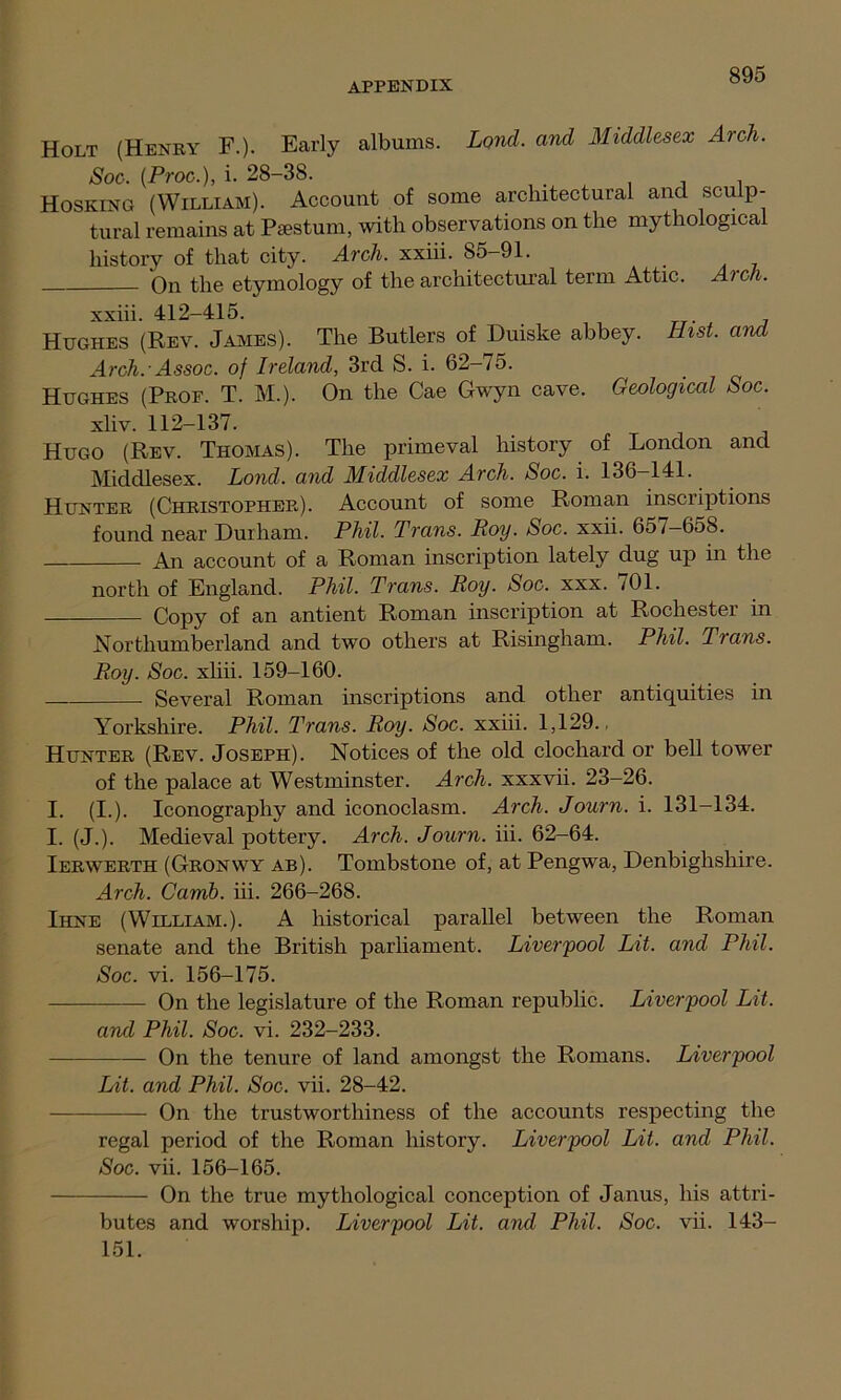 Holt (Henry F.). Early albums. Lond. and Middlesex Arch. Soc. {Proc.), i. 28-38. , , Hosking (William). Account of some architectural and sculp- tural remains at Psestum, with observations on the mythological history of that city. Arch, xxiii. 85—91. On the etymology of the architectural term Attic. Arch. xxiii. 412-415. Hughes (Rev. James). The Butlers of Duiske abbey. Hist, and Arch.-Assoc, of Ireland, 3rd S. i. 62-75. Hughes (Prof. T. M.). On the Cae Gwyn cave. Geological Soc. xliv. 112-137. Hugo (Rev. Thomas). The primeval history of London and Middlesex. Lond. and Middlesex Arch. Soc. i. 136—141. Hunter (Christopher). Account of some Roman inscriptions found near Durham. Phil. Trans. Roy. Soc. xxii. 657-658. An account of a Roman inscription lately dug up in the north of England. Phil. Trans. Roy. Soc. xxx. 701. Copy of an antient Roman inscription at Rochester in Northumberland and two others at Risingham. Phil. Trans. Roy. Soc. xliii. 159-160. Several Roman inscriptions and other antiquities in Yorkshire. Phil. Trans. Roy. Soc. xxiii. 1,129.. Hunter (Rev. Joseph). Notices of the old clochard or bell tower of the palace at Westminster. Arch, xxxvii. 23-26. I. (I.). Iconography and iconoclasm. Arch. Journ. i. 131-134. I. (J.). Medieval pottery. Arch. Journ. iii. 62-64. Ierwerth (Gronwy ab). Tombstone of, at Pengwa, Denbighshire. Arch. Camb. iii. 266-268. Ihne (William.). A historical parallel between the Roman senate and the British parliament. Liverpool Lit. and Phil. Soc. vi. 156-175. On the legislature of the Roman republic. Liverpool Lit. and Phil. Soc. vi. 232-233. On the tenure of land amongst the Romans. Liverpool Lit. and Phil. Soc. vii. 28-42. On the trustworthiness of the accounts respecting the regal period of the Roman history. Liverpool Lit. and Phil. Soc. vii. 156-165. On the true mythological conception of Janus, his attri- butes and worship. Liverpool Lit. and Phil. Soc. vii. 143- 151.