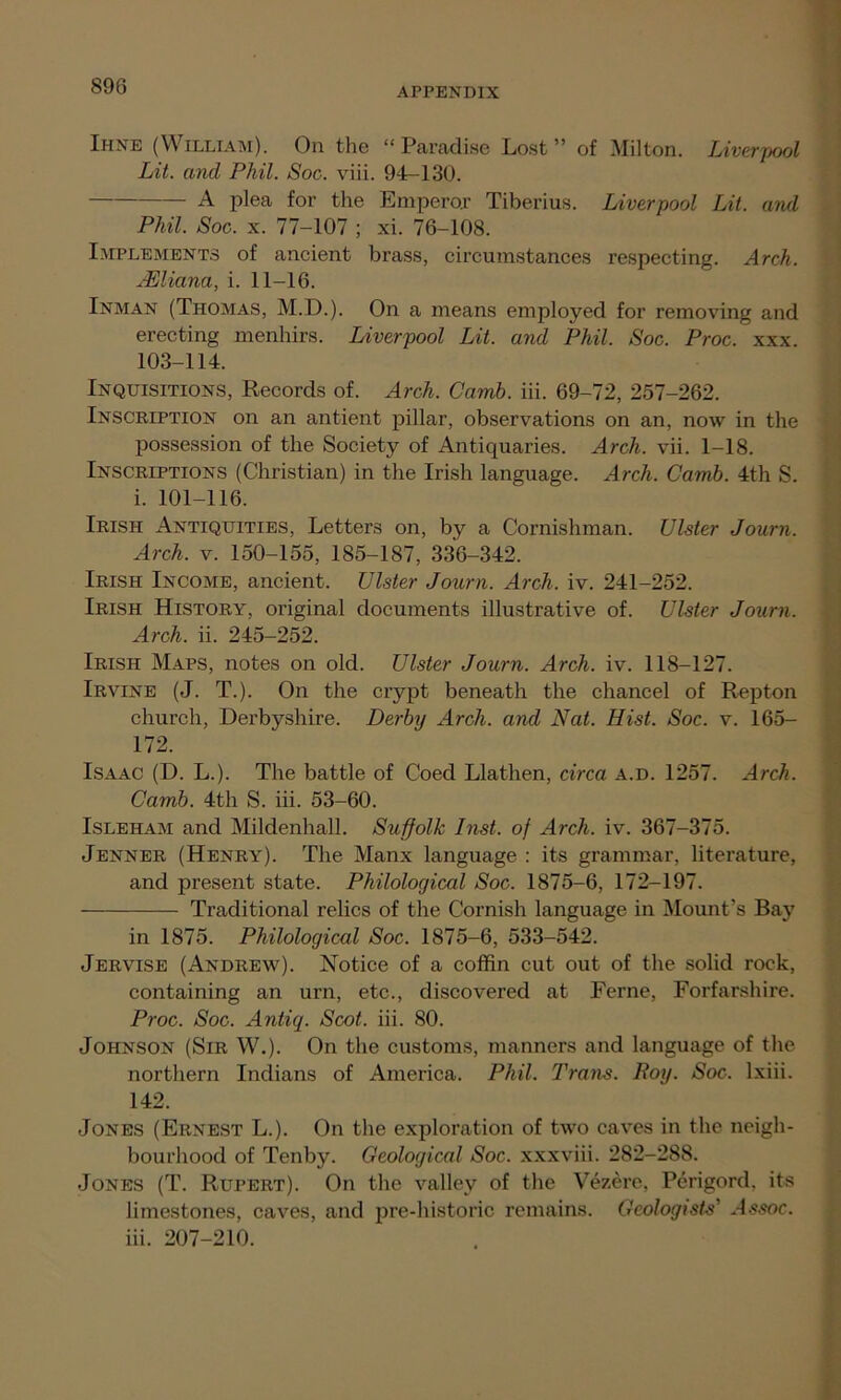 Ihne (William). On the “Paradise Lost” of Milton. Liverjjool Lit. and Phil. Soc. viii. 94-130. A plea for the Emperor Tiberius. Liverpool Lit. and Phil. Soc. x. 77-107 ; xi. 76-108. Implements of ancient brass, circumstances respecting. Arch. JEUana, i. 11-16. Inman (Thomas, M.D.). On a means employed for removing and erecting menhirs. Liverpool Lit. and Phil. Soc. Proc. xxx. 103-114. Inquisitions, Records of. Arch. Camb. iii. 69-72, 257-262. Inscription on an antient pillar, observations on an, now in the possession of the Society of Antiquaries. Arch. vii. 1-18. Inscriptions (Christian) in the Irish language. Arch. Camb. 4th S. i. 101-116. Irish Antiquities, Letters on, by a Cornishman. Ulster Journ. Arch. v. 150-155, 185-187, 336-342. Irish Income, ancient. Ulster Journ. Arch. iv. 241-252. Irish History, original documents illustrative of. Ulster Journ. Arch. ii. 245-252. Irish Maps, notes on old. Ulster Journ. Arch. iv. 118-127. Irvine (J. T.). On the crypt beneath the chancel of Repton church, Derbyshire. Derby Arch, and Nat. Hist. Soc. v. 165- 172. Isaac (D. L.). The battle of Coed Llathen, circa a.d. 1257. Arch. Camb. 4th S. iii. 53-60. Isleham and Mildenhall. Suffolk Inst, of Arch. iv. 367-375. Jenner (Henry). The Manx language : its grammar, literature, and present state. Philological Soc. 1875-6, 172-197. Traditional relics of the Cornish language in Mount’s Bay in 1875. Philological Soc. 1875-6, 533-542. Jervise (Andrew). Notice of a coffin cut out of the solid rock, containing an urn, etc., discovered at Feme, Forfarshire. Proc. Soc. Antiq. Scot. iii. 80. Johnson (Sir W.). On the customs, manners and language of the northern Indians of America. Phil. Trans. Roy. Soc. lxiii. 142. Jones (Ernest L.). On the exploration of two caves in the neigh- bourhood of Tenby. Geological Soc. xxxviii. 282-288. Jones (T. Rupert). On the valley of the Vezere, Perigord. its limestones, caves, and pre-historic remains. Geologists' Jssoc. iii. 207-210.