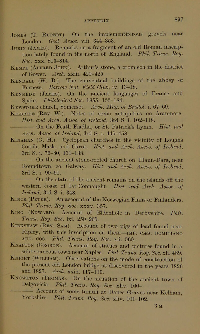 Jones (T. Rupert). On the implementiferous gravels near London. Geol. Assoc, viii. 344-353. Jurin (James). Remarks on a fragment of an old Roman inscrip- tion lately found in the north of England. Phil. Trans. Roy. Soc. xxx. 813-814. Kempe (Alfred John). Arthur’s stone, a cromlech in the district of Gower. Arch, xxiii. 420-425. Kendall (W. B.). The conventual buildings of the abbey of Furness. Barrow Nat. Field Club, iv. 13-18. Kennedy (James). On the ancient languages of France and Spain. Philological Soc. 1855, 155-184. Ivewstoke church, Somerset. Arch. Mag. of Bristol, i. 67-69. Kilbride (Rev. W.). Notes of some antiquities on Aranmore. Hist, and Arch. Assoc, of Ireland, 3rd S. i. 102-118. On the Feath Fiadha, or St. Patrick’s hymn. Hist, and Arch. Assoc, of Ireland, 3rd S. i. 445-458. Kinahan (G. H.). Cyclopean churches in the vicinity of Loughs Corrib, Mask, and Curra. Hist, and Arch. Assoc, of Ireland, 3rd S. i. 76-80, 131-138. On the ancient stone-roofed church on Illaun-Dara, near Roundtown, co. Galway. Hist, and Arch. Assoc, of Ireland, 3rd S. i. 90-91. On the state of the ancient remains on the islands off the western coast of Iar-Connaught. Hist, and Arch. Assoc, of Ireland, 3rd S. i. 348. Kinck (Peter). An account of the Norwegian Finns or Finlanders. Phil. Trans. Roy. Soc. xxxv. 357. King (Edward). Account of Eldenhole in Derbyshire. Phil. Trans. Roy. Soc. lxi. 250-265. Kirkshaw (Rev. Sam). Account of two pigs of lead found near Ripley> with this inscription on them—imp. ciES. domitiano aug. cos. Phil. Trans. Roy. Soc. xli. 560- Knapton (George). Account of statues and pictures found in a subterraneous town near Naples. Phil. Trans. Roy. Soc. xli. 489. Knight (William). Observations on the mode of construction of the present old London bridge as discovered in the years 1826 and 1827. Arch, xxiii. 117-119. Knowlton (Thomas). On the situation of the ancient town of Delgovicia. Phil. Trans. Roy. Soc. xliv. 100- Account of some tumuli at Danes Graves near Kelham, Yorkshire. Phil. Trans. Roy. Soc. xliv. 101-102. 3 M