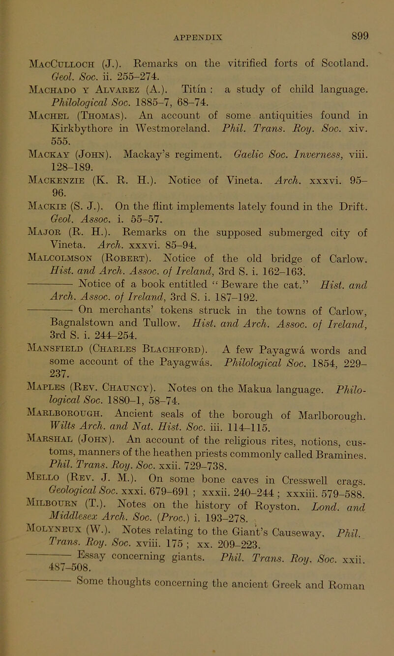 MacCulloch (J.). Remarks on the vitrified forts of Scotland. Geol. Soc. ii. 255-274. Machado y Alvarez (A.). Titin : a study of child language. Philological Soc. 1885-7, 68-74. Maorel (Thomas). An account of some antiquities found in Kirkbythore in Westmoreland. Phil. Trans. Roy. Soc. xiv. 555. Mackay (John). Mackay’s regiment. Gaelic Soc. Inverness, viii. 128-189. Mackenzie (K. R. H.). Notice of Vineta. Arch, xxxvi. 95- 96. Mackie (S. J.). On the flint implements lately found in the Drift. Geol. Assoc, i. 55-57. Major (R. H.). Remarks on the supposed submerged city of Vineta. Arch, xxxvi. 85-94. Malcolmson (Robert). Notice of the old bridge of Carlow. Hist, and Arch. Assoc, of Ireland, 3rd S. i. 162-163. Notice of a book entitled “ Beware the cat.” Hist, and Arch. Assoc, of Ireland, 3rd S. i. 187-192. On merchants’ tokens struck in the towns of Carlow, Bagnalstown and Tullow. Hist, and Arch. Assoc, of Ireland, 3rd S. i. 244-254. Mansfield (Charles Blachford). A few Payagwa words and some account of the Payagwas. Philological Soc. 1854, 229- 237. Maples (Rev. Chauncy). Notes on the Makua language. Philo- logical Soc. 1880-1, 58-74. Marlborough. Ancient seals of the borough of Marlborough. Wilts Arch, and Nat. Hist. Soc. iii. 114-115. Marshal (John). An account of the religious rites, notions, cus- toms, manners of the heathen priests commonly called Bramines. Phil. Trans. Roy. Soc. xxii. 729-738. Mello (Rev. J. M.). On some bone caves in Cresswell crags. Geological Soc. xxxi. 679-691 ; xxxii. 240-244 ; xxxiii. 579-588. Milbourn (T.). Notes on the history of Royston. Lond. and Middlesex Arch. Soc. (Proc.) i. 193-278. Molyneux (W.). Notes relating to the Giant’s Causeway. Phil. Trans. Roy. Soc. xviii. 175 ; xx. 209-223. Essay concerning giants. Phil. Trans. Roy. Soc. xxii 487-508. - Some thoughts concerning the ancient Greek and Roman