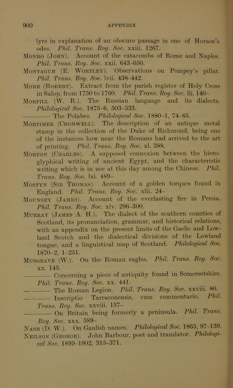 lyre in explanation of an obscure passage in one of Horace’s odes. Phil. Trans. Roy. Soc. xxiii. 1267. Monro (John). Account of the catacombs of Rome and Naples. Phil. Trans. Roy. Soc. xxii. 643-650. Montague (E. Wortley). Observations on Pompey’s pillar. Phil. Trans. Roy. Soc. lvii. 438-442. More (Robert). Extract from the parish register of Holy Cross in Salop, from 1750 to 1760. Phil. Trans. Roy. Soc. lii. 140- Morfill (W. R.). The Russian language and its dialects. Philological Soc. 1875-6, 503-533. The Polabes. Philological Soc. 1880-1, 74^85. Mortimer (Cromwell). The description of an antique metal stamp in the collection of the Duke of Richmond, being one of the instances how near the Romans had arrived to the art of printing. Phil. Trans. Roy. Soc. xl. 388. Morton (Charles). A supposed connexion between the liiero- glyphical writing of ancient Egypt, and the characteristic writing which is in use at this day among the Chinese. Phil. Trans. Roy. Soc. Ixi. 489- Mostyn (Sir Thomas). Account of a golden torques found in England. Phil. Trans. Roy. Soc. xlii. 24- Mounsey (James). Account of the everlasting fire in Persia. Phil. Trans. Roy. Soc. xlv. 296-300. Murray (James A. H.). The dialect of the southern counties of Scotland, its pronunciation, grammar, and historical relations, with an appendix on the present limits of the Gaelic and Low- land Scotch and the dialectical divisions of the Lowland tongue, and a linguistical map of Scotland. Philological Soc. 1870-2, 1-251. Musgrave (W.). On the Roman eagles. Phil. Trans. Roy. Soc. xx. 145. Concerning a piece of antiquity found in Somersetshire. Phil. Trans. Roy. Soc. xx. 441. The Roman Legion. Phil. Trans. Roy. Soc. xxviii. 80. Inscriptio Tarraconensis, cum commentario. Phil. Trans. Roy. Soc. xxviii. 157- On Britain being formerly a peninsula. Phil. Trans. Roy. Soc. xxx. 589- Nasii (D. W.). On Gaulish names. Philological Soc. 1865, 97-139. Neilson (George). John Barbour, poet and translator. Philologi- cal Soc. 1899-1902, 315-371.