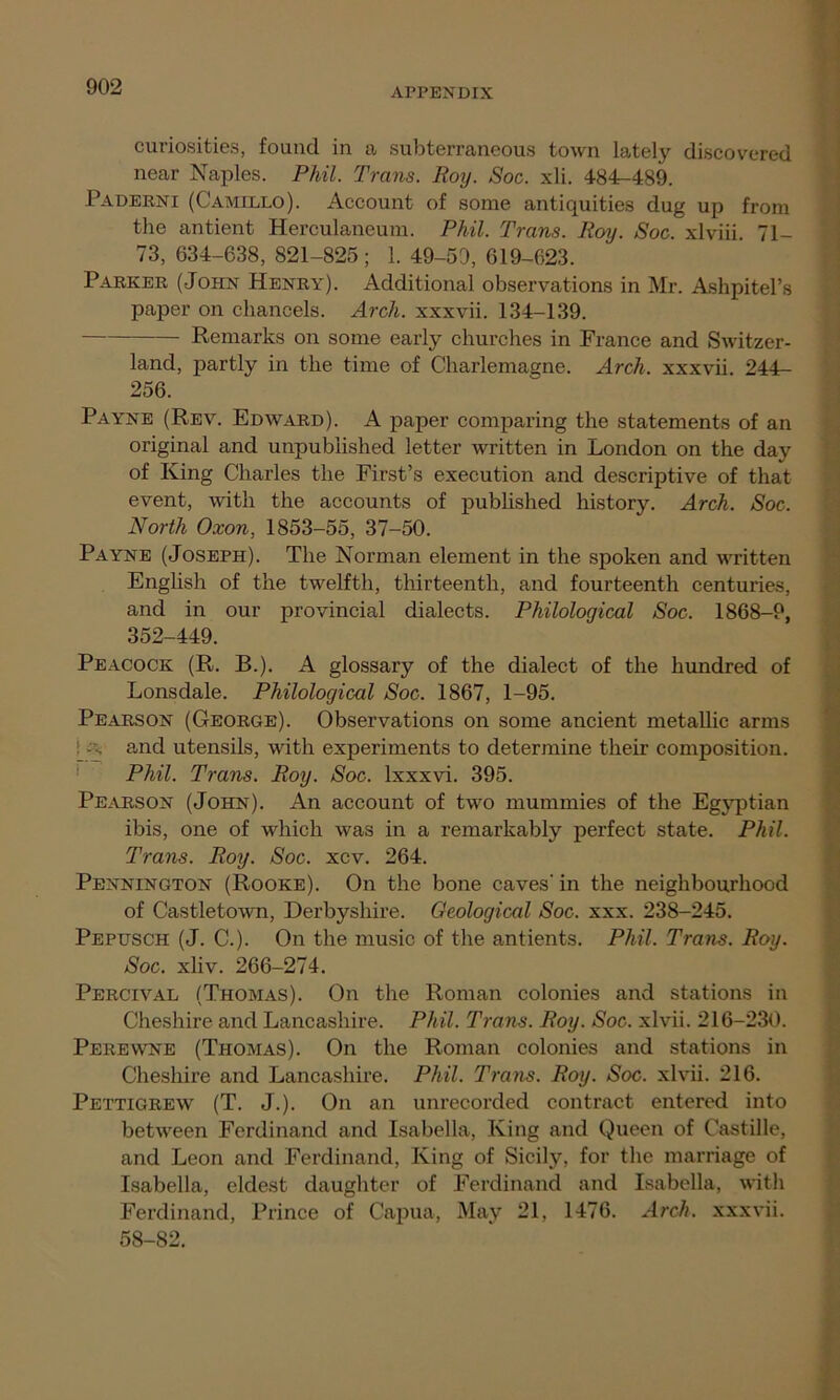 curiosities, found in a subterraneous town lately discovered near Naples. Phil. Trans. Roy. Soc. xli. 484-489. Paderni (Camello). Account of some antiquities dug up from the antient Herculaneum. Phil. Trans. Roy. Soc. xlviii. 71- 73, 634-638, 821-825; 1. 49-5D, 619-623. Parker (-John Henry). Additional observations in Mr. Ashpitel’s paper on chancels. Arch, xxxvii. 134-139. Remarks on some early churches in France and Switzer- land, partly in the time of Charlemagne. Arch, xxxvii. 244— 256. Payne (Rev. Edward). A paper comparing the statements of an original and unpublished letter written in London on the day of King Charles the First’s execution and descriptive of that event, with the accounts of published history. Arch. Soc. North Oxon, 1853-55, 37-50. Payne (Joseph). The Norman element in the spoken and written English of the twelfth, thirteenth, and fourteenth centuries, and in our provincial dialects. Philological Soc. 1868-9, 352-449. Peacock (R. B.). A glossary of the dialect of the hundred of Lonsdale. Philological Soc. 1867, 1-95. Pearson (George). Observations on some ancient metallic arms :a, and utensils, with experiments to determine their composition. Phil. Trans. Roy. Soc. lxxxvi. 395. Pearson (John). An account of two mummies of the Egyptian ibis, one of which was in a remarkably perfect state. Phil. Trans. Roy. Soc. xcv. 264. Pennington (Rooke). On the bone caves' in the neighbourhood of Castletown, Derbyshire. Geological Soc. xxx. 238-245. Pepusch (J. C.). On the music of the antients. Phil. Trans. Roy. Soc. xliv. 266-274. Percival (Thomas). On the Roman colonies and stations in Cheshire and Lancashire. Phil. Trans. Roy. Soc. xlvii. 216-230. Perewne (Thomas). On the Roman colonies and stations in Cheshire and Lancashire. Phil. Trans. Roy. Soc. xlvii. 216. Pettigrew (T. J.). On an unrecorded contract entered into between Ferdinand and Isabella, King and Queen of Castille, and Leon and Ferdinand, King of Sicily, for the marriage of Isabella, eldest daughter of Ferdinand and Isabella, with Ferdinand, Prince of Capua, May 21, 1476. Arch, xxxvii. 58-82.