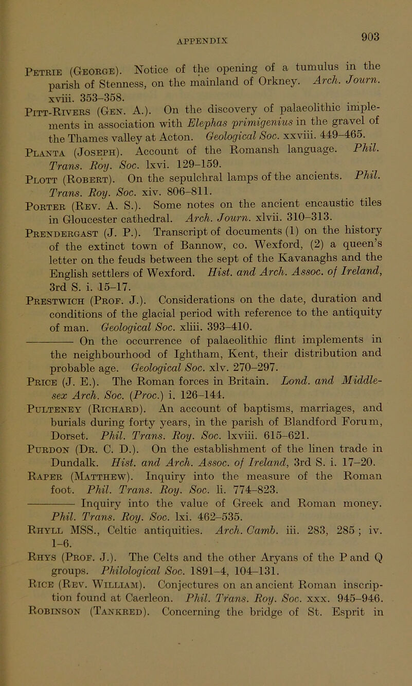 Petrie (George). Notice of the opening of a tumulus in the parish of Stenness, on the mainland of Orkney. Arch. Journ. xviii. 353-358. . Pitt-Rivers (Gen. A.). On the discovery of palaeolithic imple- ments in association with Elephas primigenius in the gravel of the Thames valley at Acton. Geological Soc. xxviii. 449-465. Planta (Joseph). Account of the Romansh language. Phil. Trans. Roy. Soc. lxvi. 129-159. Plott (Robert). On the sepulchral lamps of the ancients. Phil. Trans. Roy. Soc. xiv. 806-811. Porter (Rev. A. S.). Some notes on the ancient encaustic tiles in Gloucester cathedral. Arch. Journ. xlvii. 310-313. Prendergast (J. P.). Transcript of documents (1) on the history of the extinct town of Bannow, co. Wexford, (2) a queen s letter on the feuds between the sept of the Kavanaghs and the English settlers of Wexford. Hist, and Arch. Assoc, of Ireland, 3rd S. i. 15-17. Prestwich (Prof. J.). Considerations on the date, duration and conditions of the glacial period with reference to the antiquity of man. Geological Soc. xliii. 393-410. On the occurrence of palaeolithic flint implements in the neighbourhood of Ightham, Kent, their distribution and probable age. Geological Soc. xlv. 270-297. Price (J. E.). The Roman forces in Britain. Lond. and Middle- sex Arch. Soc. (Proc.) i. 126-144. Pulteney (Richard). An account of baptisms, marriages, and burials during forty years, in the parish of Blandford Forum, Dorset. Phil. Trans. Roy. Soc. lxviii. 615-621. Purdon (Dr. C. D.). On the establishment of the linen trade in Dundalk. Hist, and Arch. Assoc, of Ireland, 3rd S. i. 17-20. Raper (Matthew). Inquiry into the measure of the Roman foot. Phil. Trans. Roy. Soc. li. 774-823. Inquiry into the value of Greek and Roman money. Phil. Trans. Roy. Soc. lxi. 462-535. Riiyll MSS., Celtic antiquities. Arch. Carnb. iii. 283, 285 ; iv. 1-6. Riiys (Prof. J.). The Celts and the other Aryans of the P and Q groups. Philological Soc. 1891-4, 104-131. Rice (Rev. William). Conjectures on an ancient Roman inscrip- tion found at Caerleon. Phil. Trans. Roy. Soc. xxx. 945-946. Robinson (Tankred). Concerning the bridge of St. Esprit in