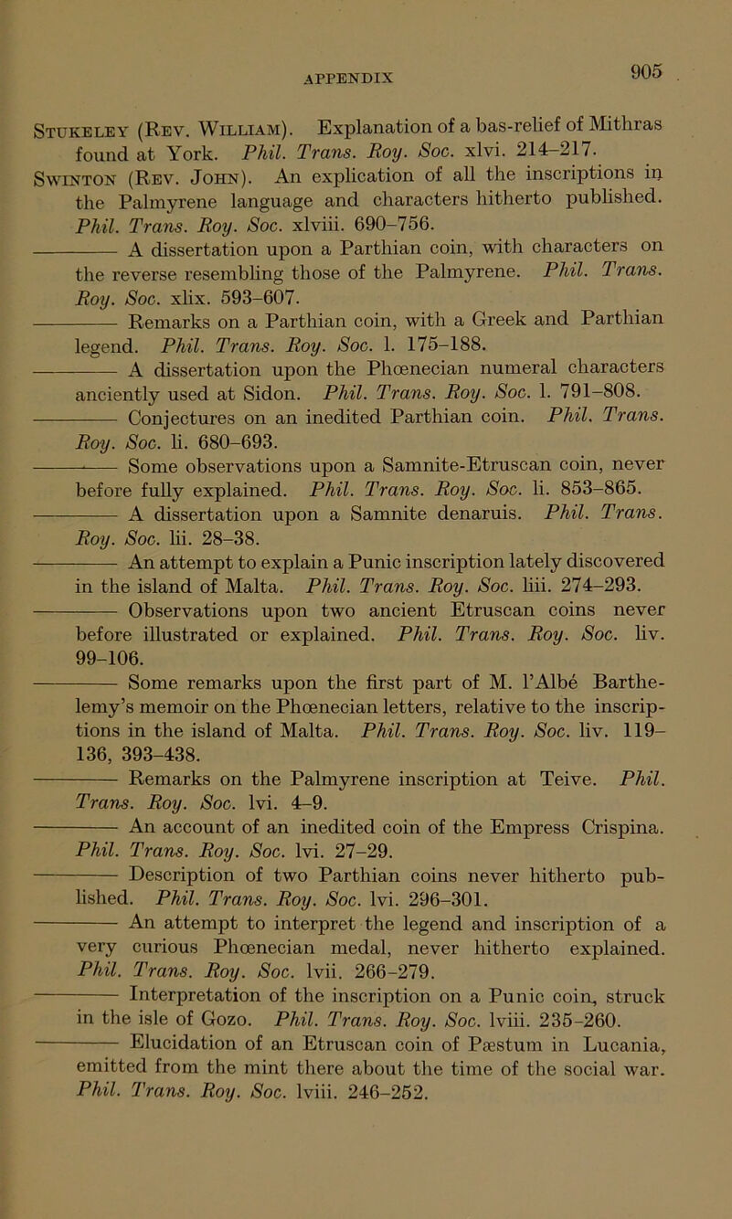 Stukeley (Rev. William). Explanation of a bas-relief of Mithras found at York. Phil. Trans. Roy. Soc. xlvi. 214-217. Swinton (Rev. John). An explication of all the inscriptions in the Palmyrene language and characters hitherto published. Phil. Trans. Roy. Soc. xlviii. 690-756. A dissertation upon a Parthian coin, with characters on the reverse resembling those of the Palmyrene. Phil. Trans. Roy. Soc. xlix. 593-607. Remarks on a Parthian coin, with a Greek and Parthian legend. Phil. Trans. Roy. Soc. 1. 175-188. A dissertation upon the Phoenecian numeral characters anciently used at Sidon. Phil. Trans. Roy. Soc. 1. 791-808. Conjectures on an inedited Parthian coin. Phil, Trans. Roy. Soc. li. 680-693. Some observations upon a Samnite-Etruscan coin, never before fully explained. Phil. Trans. Roy. Soc. li. 853-865. A dissertation upon a Samnite denaruis. Phil. Trans. Roy. Soc. hi. 28-38. An attempt to explain a Punic inscription lately discovered in the island of Malta. Phil. Trans. Roy. Soc. liii. 274-293. Observations upon two ancient Etruscan coins never before illustrated or explained. Phil. Trans. Roy. Soc. hv. 99-106. Some remarks upon the first part of M. l’Albe Barthe- lemy’s memoir on the Phoenecian letters, relative to the inscrip- tions in the island of Malta. Phil. Trans. Roy. Soc. hv. 119— 136, 393-438. Remarks on the Palmyrene inscription at Teive. Phil. Trans. Roy. Soc. lvi. 4-9. An account of an inedited coin of the Empress Crispina. Phil. Trans. Roy. Soc. lvi. 27-29. Description of two Parthian coins never hitherto pub- lished. Phil. Trans. Roy. Soc. lvi. 296-301. An attempt to interpret the legend and inscription of a very curious Phoenecian medal, never hitherto explained. Phil. Trans. Roy. Soc. lvii. 266-279. Interpretation of the inscription on a Punic coin, struck in the isle of Gozo. Phil. Trans. Roy. Soc. lviii. 235-260. Elucidation of an Etruscan coin of Psestum in Lucania, emitted from the mint there about the time of the social war.