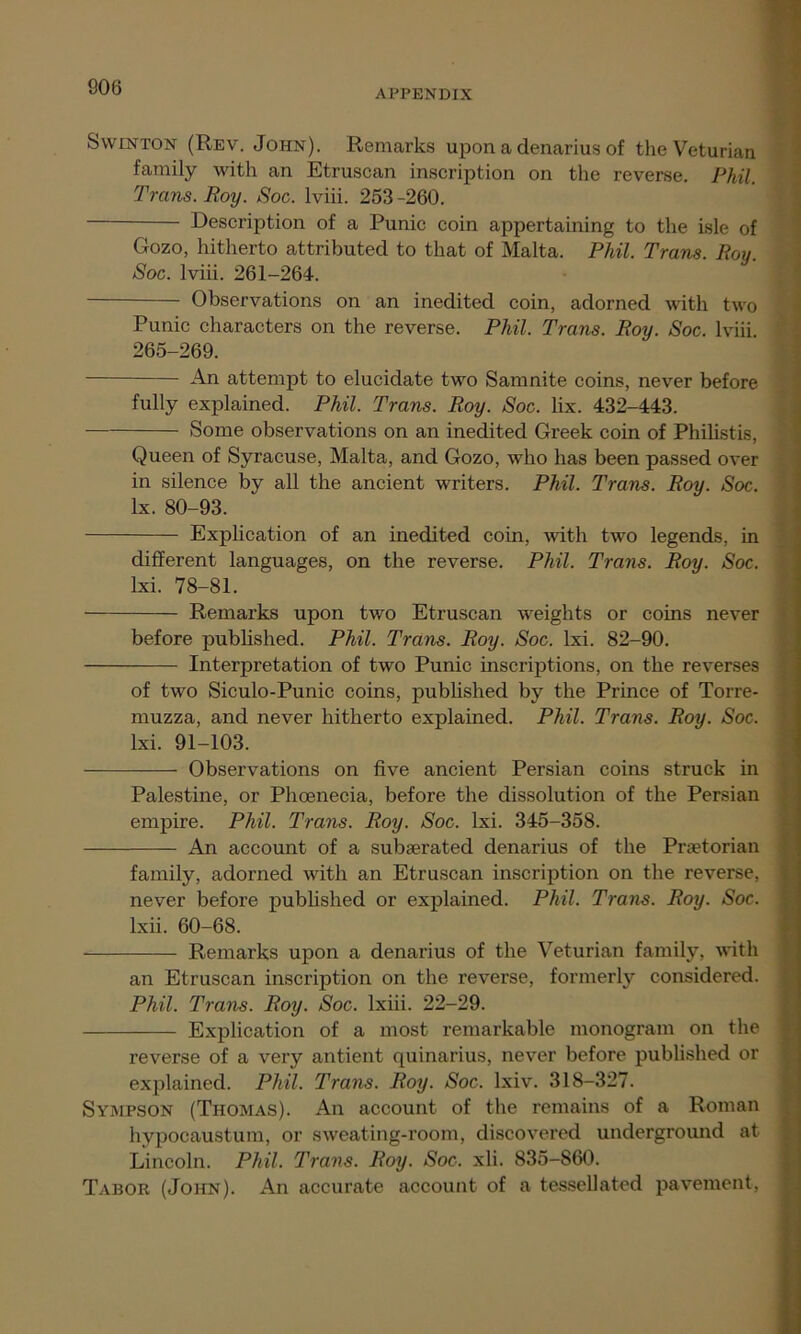 APPENDIX Swinton (Rev. John). Remarks upon a denarius of the Veturian family with an Etruscan inscription on the reverse. Phil. Trans. Roy. Soc. lviii. 253 -260. Description of a Punic coin appertaining to the isle of Gozo, hitherto attributed to that of Malta. Phil. Trans. Roy. Soc. lviii. 261-264. Observations on an inedited coin, adorned with two Punic characters on the reverse. Phil. Trans. Roy. Soc. lviii. 265-269. An attempt to elucidate two Samnite coins, never before fully explained. Phil. Trans. Roy. Soc. lix. 432-443. Some observations on an inedited Greek coin of Philistis, Queen of Syracuse, Malta, and Gozo, who has been passed over in silence by all the ancient writers. Phil. Trans. Roy. Soc. lx. 80-93. Explication of an inedited coin, with two legends, in different languages, on the reverse. Phil. Trans. Roy. Soc. lxi. 78-81. Remarks upon two Etruscan weights or coins never before published. Phil. Trans. Roy. Soc. lxi. 82-90. Interpretation of two Punic inscriptions, on the reverses of two Siculo-Punic coins, published by the Prince of Torre- muzza, and never hitherto explained. Phil. Trans. Roy. Soc. lxi. 91-103. Observations on five ancient Persian coins struck in Palestine, or Phoenecia, before the dissolution of the Persian empire. Phil. Trans. Roy. Soc. lxi. 345-358. An account of a subserated denarius of the Praetorian family, adorned with an Etruscan inscription on the reverse, never before published or explained. Phil. Trans. Roy. Soc. lxii. 60-68. Remarks upon a denarius of the Veturian family, with an Etruscan inscription on the reverse, formerly considered. Phil. Trans. Roy. Soc. lxiii. 22-29. Explication of a most remarkable monogram on the reverse of a very antient quinarius, never before published or explained. Phil. Trans. Roy. Soc. lxiv. 318-327. Sympson (Thomas). An account of the remains of a Roman hypocaustum, or sweating-room, discovered underground at Lincoln. Phil. Trans. Roy. Soc. xli. 835-860. Tabor (John). An accurate account of a tessellated pavement, -y- - .
