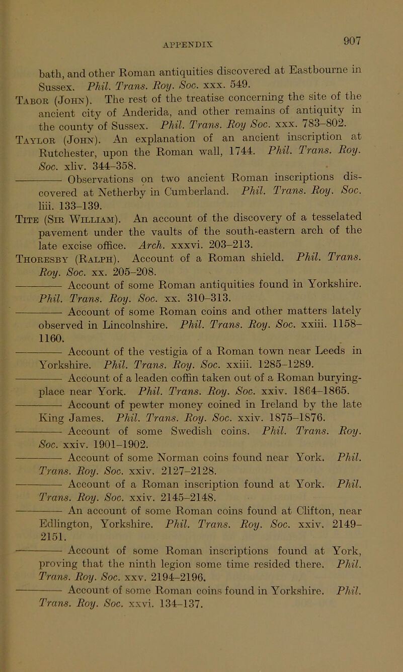 bath, and other Roman antiquities discovered at Eastbourne in Sussex. Phil. Trans. Roy. Soc. xxx. 549. Tabor (John). The rest of the treatise concerning the site of the ancient city of Anderida, and other remains of antiquity in the county of Sussex. Phil. Trans. Roy Soc. xxx. /83—802. Taylor (John). An explanation of an ancient inscription at Rutchester, upon the Roman wall, 1744. Phil. Trans. Roy. Soc. xhv. 344-358. Observations on two ancient Roman inscriptions dis- covered at Netherby in Cumberland. Phil. Trans. Roy. Soc. liii. 133-139. Tite (Sir William). An account of the discovery of a tesselated pavement under the vaults of the south-eastern arch of the late excise office. Arch, xxxvi. 203-213. Thoresby (Ralph). Account of a Roman shield. Phil. Trans. Roy. Soc. xx. 205-208. Account of some Roman antiquities found in Yorkshire. Phil. Trans. Roy. Soc. xx. 310-313. Account of some Roman coins and other matters lately observed in Lincolnshire. Phil. Trans. Roy. Soc. xxiii. 1158- 1160. Account of the vestigia of a Roman town near Leeds in Yorkshire. Phil. Trans. Roy. Soc. xxiii. 1285-1289. Account of a leaden coffin taken out of a Roman burying- place near York. Phil. Trans. Roy. Soc. xxiv. 1864-1865. Account of pewter money coined in Ireland by the late King James. Phil. Trans. Roy. Soc. xxiv. 1875-1876. Account of some Swedish coins. Phil. Trans. Roy. Soc. xxiv. 1901-1902. Account of some Norman coins found near York. Phil. Trans. Roy. Soc. xxiv. 2127-2128. Account of a Roman inscription found at York. Phil. Trans. Roy. Soc. xxiv. 2145-2148. An account of some Roman coins found at Clifton, near Edlington, Yorkshire. Phil. Trans. Roy. Soc. xxiv. 2149- 2151. Account of some Roman inscriptions found at York, proving that the ninth legion some time resided there. Phil. Trans. Roy. Soc. xxv. 2194—2196. Account of some Roman coins found in Yorkshire. Phil.