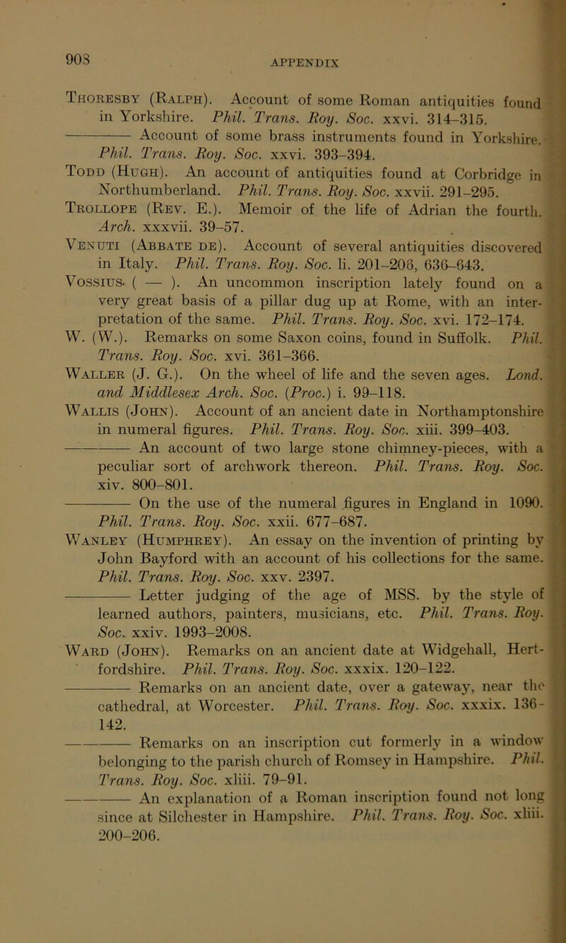 903 Thoresby (Ralph). Account of some Roman antiquities found in Yorkshire. Phil. Trans. Roy. Soc. xxvi. 314-315. Account of some brass instruments found in Yorkshire.- Phil. Trans. Roy. Soc. xxvi. 393-394. Todd (Hugh). An account of antiquities found at Corbridge in Northumberland. Phil. Trans. Roy. Soc. xxvii. 291-295. Trollope (Rev. E.). Memoir of the life of Adrian the fourth. Arch, xxxvii. 39-57. Venuti (Abbate de). Account of several antiquities discovered in Italy. Phil. Trans. Roy. Soc. li. 201-208, 636-643. Vossius. ( — ). An uncommon inscription lately found on a very great basis of a pillar dug up at Rome, with an inter- pretation of the same. Phil. Trans. Roy. Soc. xvi. 172-174. W. (W.). Remarks on some Saxon coins, found in Suffolk. Phil, \ Trans. Roy. Soc. xvi. 361-366. Waller (J. G.). On the wheel of life and the seven ages. Lond. and Middlesex Arch. Soc. (Proc.) i. 99-118. Wallis (John). Account of an ancient date in Northamptonshire in numeral figures. Phil. Trans. Roy. Soc. xiii. 399-403. An account of two large stone chimney-pieces, with a peculiar sort of archwork thereon. Phil. Trans. Roy. Soc. xiv. 800-801. On the use of the numeral figures in England in 1090. 1 Phil. Trans. Roy. Soc. xxii. 677-687. Wanley (Humphrey). An essay on the invention of printing by John Bayford with an account of his collections for the same. Phil. Trans. Roy. Soc. xxv. 2397. Letter judging of the age of MSS. by the style of learned authors, painters, musicians, etc. Phil. Trans. Roy. | Soc. xxiv. 1993-2008. Ward (John). Remarks on an ancient date at Widgehall, Hert- fordshire. Phil. Trans. Roy. Soc. xxxix. 120-122. — Remarks on an ancient date, over a gateway, near the 1 cathedral, at Worcester. Phil. Trans. Roy. Soc. xxxix. 136- 1 142. Remarks on an inscription cut formerly in a window j belonging to the parish church of Romsey in Hampshire. Phil, j Trans. Roy. Soc. xliii. 79-91. An explanation of a Roman inscription found not long ; since at Silchester in Hampshire. Phil. Trans. Roy. Soc. xliii. j 200-206.