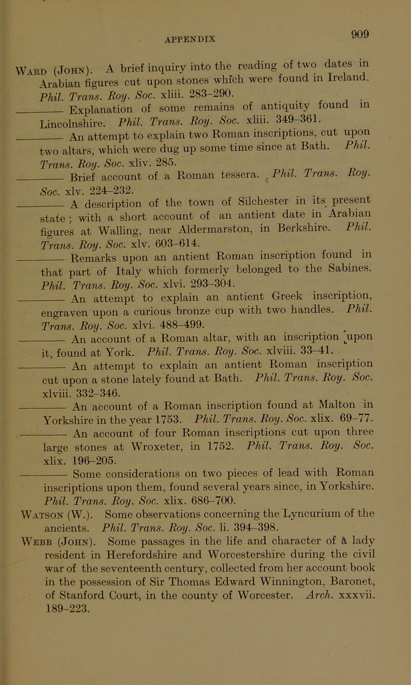 Ward (John). A brief inquiry into the reading of two elates in Arabian figures cut upon stones which were found in Ireland. Phil. Trans. Roy. Soc. xliii. 283-290. Explanation of some remains of antiquity found in Lincolnshire. Phil. Trans. Roy. Soc. xliii. 349-361. An attempt to explain two Roman inscriptions, cut upon two altars, which were dug up some time since at Bath. Phil. Trans. Roy. Soc. xliv. 285. Brief account of a Roman tessera. Phil. Trans. Roy. Soc. xlv. 224-232. A description of the town of Silchester in its. present state ; with a short account of an antient date in Arabian figures at Walling, near Aldermarston, in Berkshire. Phil. Trans. Roy. Soc. xlv. 603-614. Remarks upon an antient Roman inscription found in that part of Italy which formerly belonged to the Sabines. Phil. Trans. Roy. Soc. xlvi. 293-304. An attempt to explain an antient Greek inscription, engraven upon a curious bronze cup with two handles. Phil. Trans. Roy. Soc. xlvi. 488-499. An account of a Roman altar, with an inscription jipon it, found at York. Phil. Trans. Roy. Soc. xlviii. 33-41. An attempt to explain an antient Roman inscription cut upon a stone lately found at Bath. Phil. Trans. Roy. Soc. xlviii. 332-346. An account of a Roman inscription found at Malton in Yorkshire in the year 1753. Phil. Trans. Roy. Soc. xlix. 69-77. An account of four Roman inscriptions cut upon three large stones at Wroxeter, in 1752. Phil. Trans. Roy. Soc. xlix. 196-205. Some considerations on two pieces of lead with Roman inscriptions upon them, found several years since, in Yorkshire. Phil. Trans. Roy. Soc. xlix. 686-700. Watson (W.). Some observations concerning the Lyncurium of the ancients. Phil. Trans. Roy. Soc. li. 394r-398. Webb (John). Some passages in the life and character of & lady resident in Herefordshire and Worcestershire during the civil war of the seventeenth century, collected from her account book in the possession of Sir Thomas Edward Winnington, Baronet, of Stanford Court, in the county of Worcester. Arch, xxxvii. 189-223.