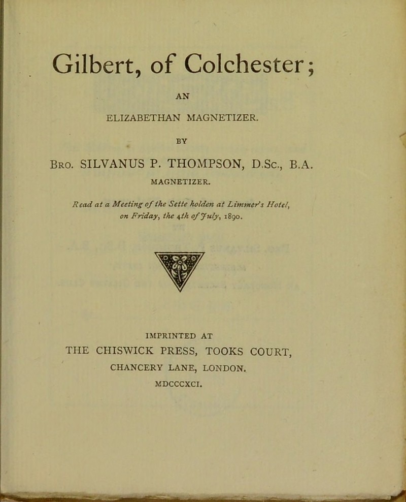 Gilbert, of Colchester; AN ELIZABETHAN MAGNETIZER. BY Bro. SILVANUS P. THOMPSON, D.Sc., B.A. MAGNETIZER. Read at a Meeting of the Sette)'widen at Limmer's Hotel, on Friday, the 4 th of July, 1890. IMPRINTED AT THE CHISWICK PRESS, TOOKS COURT, CHANCERY LANE, LONDON. MDCCCXCI.