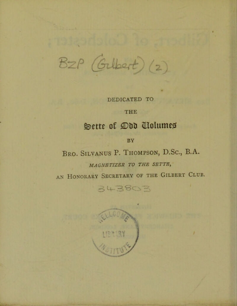 DEDICATED TO THE feme of <2DDD fTolumeg BY Bro. Silvanus P. Thompson, D.Sc., B.A. MAGNETIZES TO THE SETTS, an Honorary Secretary of the Gilbert Club. 3 <+-3*80.3