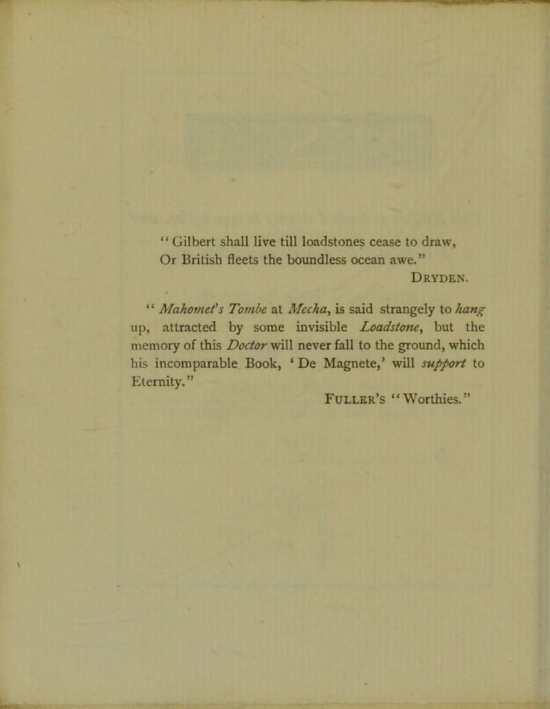 “ Gilbert shall live till loadstones cease to draw. Or British fleets the boundless ocean awe.” Dryden. “ Mahomet's Tombe at Mccha, is said strangely to hang up, attracted by some invisible Loadstone, but the memory of this Doctor will never fall to the ground, which his incomparable Book, ‘ De Magnete,’ will support to Eternity.” Fuller’s “Worthies.”