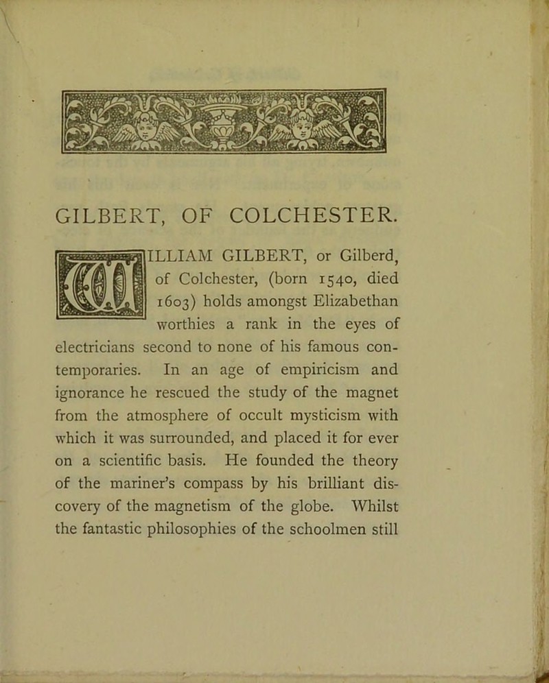 ILLIAM GILBERT, or Gilberd, of Colchester, (born 1540, died 1603) holds amongst Elizabethan worthies a rank in the eyes of electricians second to none of his famous con- temporaries. In an age of empiricism and ignorance he rescued the study of the magnet from the atmosphere of occult mysticism with which it was surrounded, and placed it for ever on a scientific basis. He founded the theory of the mariner’s compass by his brilliant dis- covery of the magnetism of the globe. Whilst the fantastic philosophies of the schoolmen still