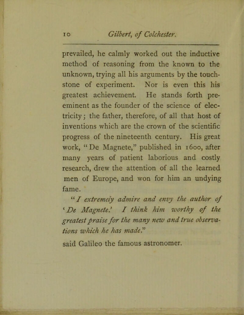 prevailed, he calmly worked out the inductive method of reasoning from the known to the unknown, trying all his arguments by the touch- stone of experiment. Nor is even this his greatest achievement. He stands forth pre- eminent as the founder of the science of elec- tricity ; the father, therefore, of all that host of inventions which are the crown of the scientific progress of the nineteenth century. His great work, “ De Magnete,” published in 1600, after many years of patient laborious and costly research, drew the attention of all the learned men of Europe, and won for him an undying fame. “/ extremely admire and envy the author of 1 De MagneteI think him worthy of the greatest praise for the many new and true observa- tions which he has made said Galileo the famous astronomer.