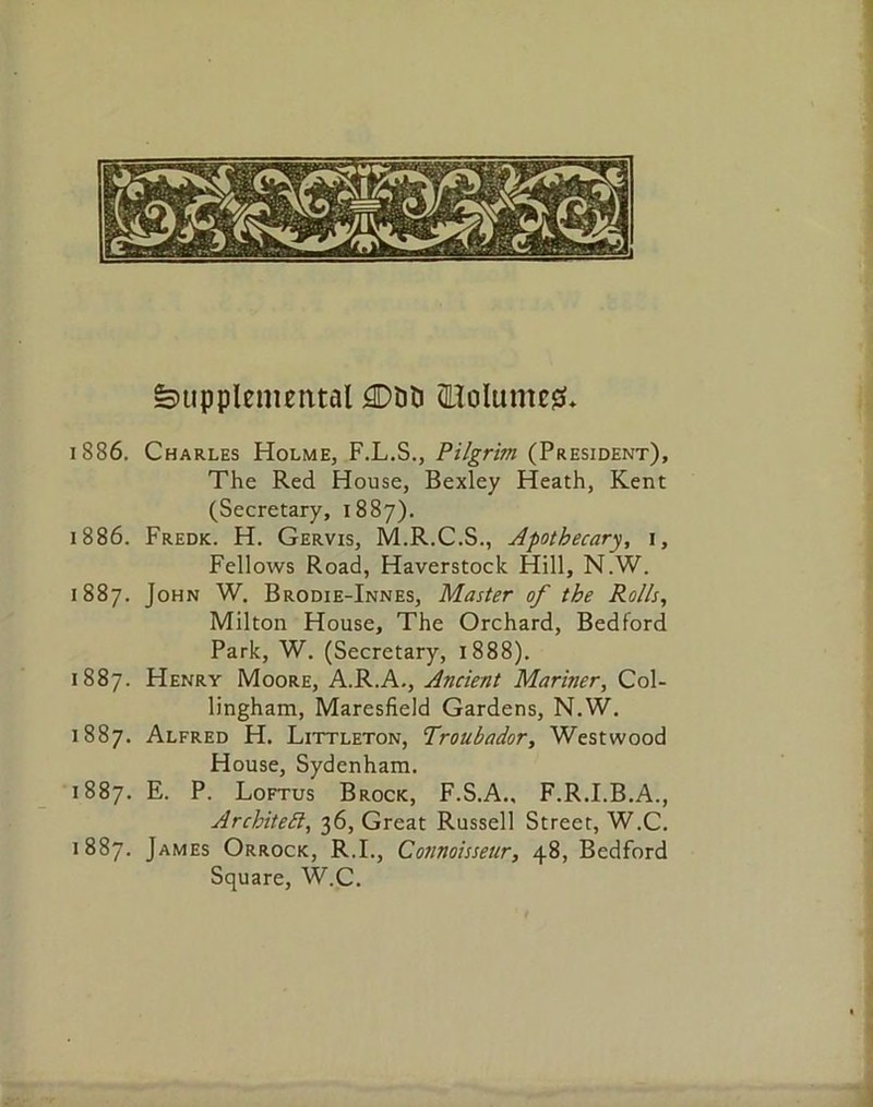 Supplemental 3DDD (Holunteg* 1886. Charles Holme, F.L.S., Pilgrim (President), The Red House, Bexley Heath, Kent (Secretary, 1887). 1886. Fredk. H. Gervis, M.R.C.S., Apothecary, 1, Fellows Road, Haverstock Hill, N.W. 1887. John W. Brodie-Innes, Master of the Rolls, Milton House, The Orchard, Bedford Park, W. (Secretary, 1888). 1887. Henry Moore, A.R.A., Ancient Mariner, Col- lingham, Maresfield Gardens, N.W. 1887. Alfred H. Littleton, Troubador, Westwood House, Sydenham. 1887. E. P. Loftus Brock, F.S.A.. F.R.I.B.A., Architeft, 36, Great Russell Street, W.C. 1887. James Orrock, R.I., Connoisseur, 48, Bedford Square, W.C.