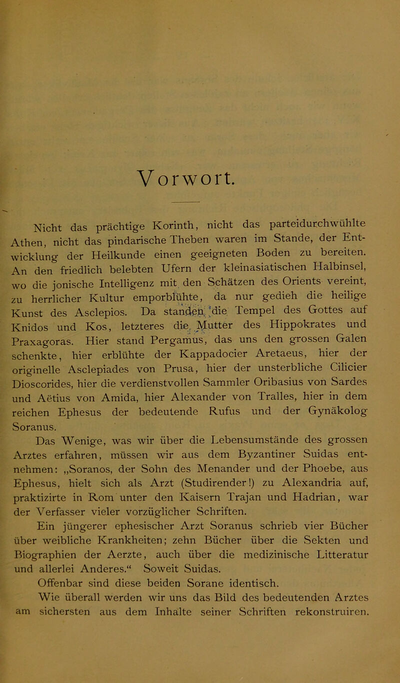 Vorwort. Nicht das prächtige Korinth, nicht das parteidurchwühlte Athen, nicht das pindarische Theben waren im Stande, der Ent- wicklung der Heilkunde einen geeigneten Boden zu bereiten. An den friedlich belebten Ufern der kleinasiatischen Halbinsel, wo die jonische Intelligenz mit den Schätzen des Orients vereint, zu herrlicher Kultur emporblühte, da nur gedieh die heilige Kunst des Asclepios. Da standen ;die Tempel des Gottes auf Knidos und Kos, letzteres dier Mutter des Hippokrates und Praxagoras. Hier stand Pergamus, das uns den grossen Galen schenkte, hier erblühte der Ivappadocier Aretaeus, hier der originelle Asclepiades von Prusa, hier der unsterbliche Cilicier Dioscorides, hier die verdienstvollen Sammler Oribasius von Sardes und Aetius von Amida, hier Alexander von Tralles, hier in dem reichen Ephesus der bedeutende Rufus und der Gynäkolog Soranus. Das Wenige, was wir über die Lebensumstände des grossen Arztes erfahren, müssen wir aus dem Byzantiner Suidas ent- nehmen: „Soranos, der Sohn des Menander und der Phoebe, aus Ephesus, hielt sich als Arzt (Studirender!) zu Alexandria auf, praktizirte in Rom unter den Kaisern Trajan und Hadrian, war der Verfasser vieler vorzüglicher Schriften. Ein jüngerer ephesischer Arzt Soranus schrieb vier Bücher über weibliche Krankheiten; zehn Bücher über die Sekten und Biographien der Aerzte, auch über die medizinische Litteratur und allerlei Anderes.“ Soweit Suidas. Offenbar sind diese beiden Sorane identisch. Wie überall werden wir uns das Bild des bedeutenden Arztes am sichersten aus dem Inhalte seiner Schriften rekonstruiren.