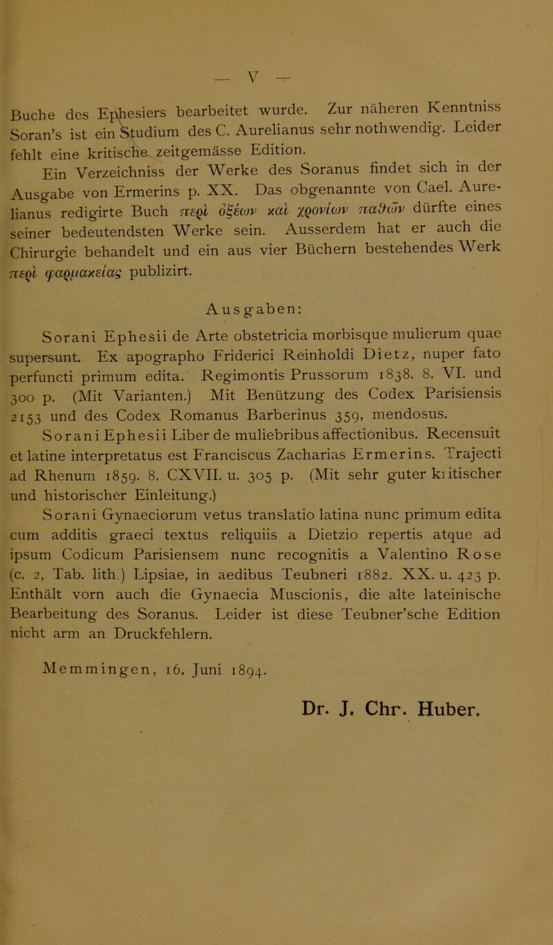 Buche des Ej^esiers bearbeitet wurde. Zur näheren Kenntniss Soran’s ist ein Studium des C. Aurelianus sehr noth wendig. Leider fehlt eine kritische, zeitgemässe Edition. Ein Verzeichniss der WLrke des Soranus findet sich in der Ausgabe von Ermerins p. XX. Das obgenannte von Cael. Aure- lianus redigirte Buch neql o^kov xai xqovlmv naOtov dürfte eines seiner bedeutendsten Werke sein. Ausserdem hat er auch die Chirurgie behandelt und ein aus vier Büchern bestehendes Werk tisq'l cpaQf.iay.dag publizirt. Aus gaben: Sorani Ephesii de Arte obstetricia morbisque mulierum quae supersunt. Ex apographo Friderici Reinholdi Dietz, nuper fato perfuncti primum edita. Regimontis Prussorum 1838. 8. VI. und 300 p. (Mit Varianten.) Mit Benützung des Codex Parisiensis 2153 und des Codex Romanus Barberinus 35g, mendosus. Sorani Ephesii Liber de muliebribus affectionibus. Recensuit et latine interpretatus est Franciscus Zacharias Ermerins. Irajecti ad Rhenum 1859. 8- CXVII. u. 305 p. (Mit sehr guter kritischer und historischer Einleitung.) Sorani Gynaeciorum vetus translatio latina nunc primum edita cum additis graeci textus reliquiis a Dietzio repertis atque ad ipsum Codicum Parisiensem nunc recognitis a Valentino Rose (c. 2, Tab. lith.) Lipsiae, in aedibus Teubneri 1882. XX. u. 423 p. Enthält vorn auch die Gynaecia Muscionis, die alte lateinische Bearbeitung des Soranus. Leider ist diese Teubner’sche Edition nicht arm an Druckfehlern. Memmingen, 16. Juni 1894. Dr. J. Chr. Huber,