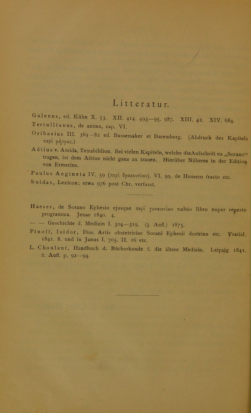 Litteratur. Galenus, ed. Kühn X. 53. XII. 414. 493_9S. 9g7. XIIr. ^ XIy> ^ I ertullianus, de anima, cap. VI. Oribasius III. 369-82 ed. Bussemaker et Daremberg. (Abdruck des Kapitels itepi pijrpa?.) 1 A e t i u s v. Amida, Tetrabibiion. Bei vielen Kapiteln, welche dieAufschrift ex „Sorano“ Itagen, ist dem Aetius nicht ganz zu trauen. Hierüber Näheres in der Edition von Ermerins, Paulus Aegi net a IV. 59 (aepi Spaxovrt'oiv). VI. 99. de Humero fracto etc. Suidas, Lexicon; etwa 976 post Chr. verfasst. Haeser, de Sorano Epliesio ejusque mrspl pvaixsttuv na&djv libro nuper reperto programma. Jenae 1840. 4. Geschichte d. Medizin I. 304—31^ (3. Aull.) 1875. Pinoff, Isidor, Diss. Artis obstetriciae Sorani Ephesii doctrina etc. Vralisl. 1841. 8. und in Janus I. 705. II. 16 etc. L. Choulant, Handbuch d. Bücherkunde f. die ältere Medizin. Leipzig 1841. 2. Aufl. p. 92—94.