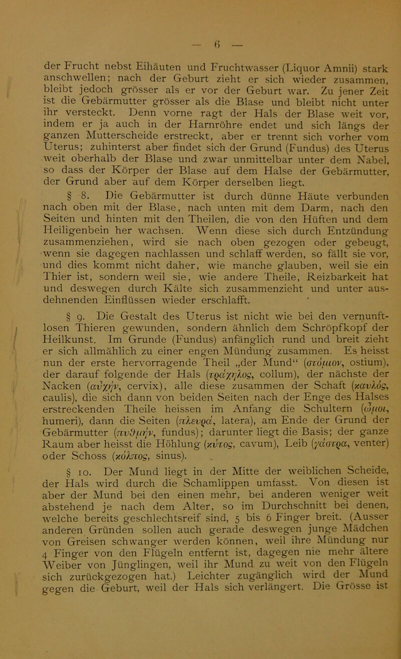der Prucht nebst Eihäuten und Fruchtwasser (Liquor Amnii) stark anschwellen; nach der Geburt zieht er sich wieder zusammen, bleibt jedoch grösser als er vor der Geburt war. Zu jener Zeit ist die Gebärmutter grösser als die Blase und bleibt nicht unter ihr versteckt. Denn vorne ragt der Hals der Blase weit vor, indem er ja auch in der Harnröhre endet und sich längs der ganzen Mutterscheide erstreckt, aber er trennt sich vorher vom Uterus; zuhinterst aber findet sich der Grund (Fundus) des Uterus weit oberhalb der Blase und zwar unmittelbar unter dem Nabel, so dass der Körper der Blase auf dem Halse der Gebärmutter, der Grund aber auf dem Körper derselben liegt. § 8. Die Gebärmutter ist durch dünne Häute verbunden nach oben mit der Blase, nach unten mit dem Darm, nach den Seiten und hinten mit den Theilen, die von den Hüften und dem Heiligenbein her wachsen. Wenn diese sich durch Entzündung zusammenziehen, wird sie nach oben gezogen oder gebeugt, •wenn sie dagegen nachlassen und schlaff werden, so fällt sie vor, und dies kommt nicht daher, wie manche glauben, weil sie ein Thier ist, sondern weil sie, wie andere Theile, Reizbarkeit hat und deswegen durch Kälte sich zusammenzieht und unter aus- dehnenden Einflüssen wieder erschlafft. § 9. Die Gestalt des Uterus ist nicht wie bei den vernunft- losen Thieren gewunden, sondern ähnlich dem Schröpfkopf der Heilkunst. Im Grunde (Fundus) anfänglich rund und breit zieht er sich allmählich zu einer engen Mündung zusammen. Es heisst nun der erste hervorragende Theil „der Mund“ (ozö/.uov, ostium), der darauf folgende der Hals (zgayiftos, collum), der nächste der Nacken (avyijv, cervix), alle diese zusammen der Schaft (y.av).ds, c.aulis), die sich dann von beiden Seiten nach der Enge des Halses erstreckenden Theile heissen im Anfang die Schultern (colioi, humeri), dann die Seiten [rcIevqci, latera), am Ende der Grund der Gebärmutter (nvO-fnjv, fundus); darunter liegt die Basis; der ganze Raum aber heisst die Höhlung (y.vzog, cavum), Leib (ydazQa, venter) oder Schoss (y.ölnog, sinus). § 10. Der Mund liegt in der Mitte der weiblichen Scheide, der Hals wird durch die Schamlippen umfasst. Von diesen ist aber der Mund bei den einen mehr, bei anderen weniger weit abstehend je nach dem Alter, so im Durchschnitt bei denen, welche bereits geschlechtsreif sind, 5 bis 6 Finger breit. (Ausser anderen Gründen sollen auch gerade deswegen junge Mädchen von Greisen schwanger werden können, weil ihre Mündung nur 4 Finger von den Flügeln entfernt ist, dagegen nie mehr ältere Weiber von Jünglingen, weil ihr Mund zu weit von den klügeln sich zurückgezogen hat.) Leichter zugänglich wird der Mund gegen die Geburt, weil der Hals sich verlängert. Die Grösse ist