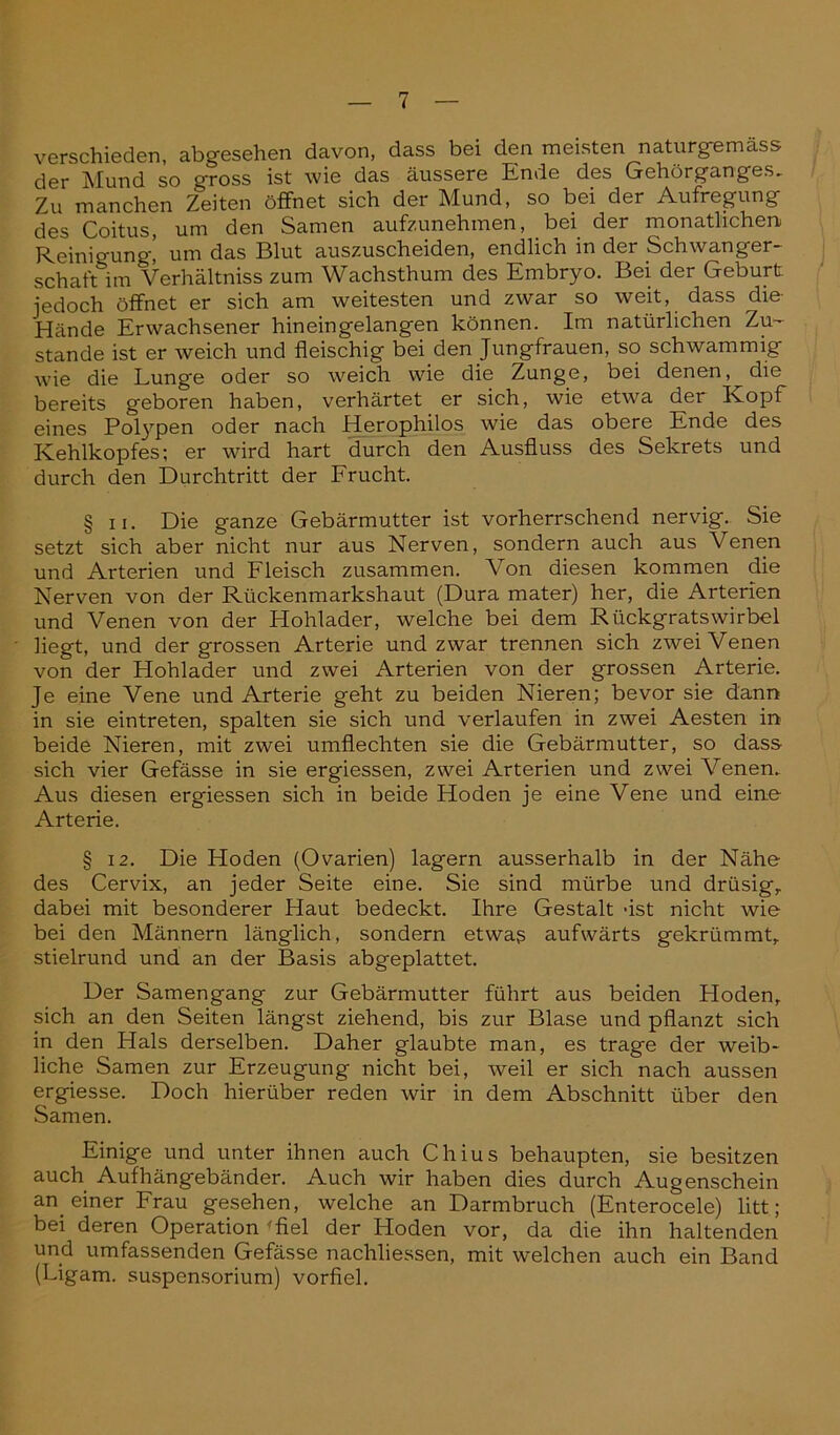 verschieden, abgesehen davon, dass bei den meisten naturgemäss der Mund so gross ist wie das äussere Ende des Gehörganges, Zu manchen Zeiten öffnet sich der Mund, so bei der Aufregung des Coitus, um den Samen aufzunehmen, bei der monatlichen Reinigung! um das Blut auszuscheiden, endlich in der Schwanger- Schaft im Verhältnis zum Wachsthum des Embryo. Bei der Geburt jedoch öffnet er sich am weitesten und zwar so weit, dass die Hände Erwachsener hineingelangen können. Im natürlichen Zu- stande ist er weich und fleischig bei den Jungfrauen, so schwammig wie die Lunge oder so weich wie die Zunge, bei denen, die bereits geboren haben, verhärtet er sich, wie etwa der Kopf eines Polypen oder nach Herophilos wie das obere Ende des Kehlkopfes; er wird hart durch den Ausfluss des Sekrets und durch den Durchtritt der Frucht. § ii. Die ganze Gebärmutter ist vorherrschend nervig. Sie setzt sich aber nicht nur aus Nerven, sondern auch aus Venen und Arterien und Fleisch zusammen. Von diesen kommen die Nerven von der Rückenmarkshaut (Dura mater) her, die Arterien und Venen von der Hohlader, welche bei dem Rückgratswirbel liegt, und der grossen Arterie und zwar trennen sich zwei Venen von der Hohlader und zwei Arterien von der grossen Arterie. Je eine Vene und Arterie geht zu beiden Nieren; bevor sie dann in sie eintreten, spalten sie sich und verlaufen in zwei Aesten in beide Nieren, mit zwei umflechten sie die Gebärmutter, so dass sich vier Gefässe in sie ergiessen, zwei Arterien und zwei Venen, Aus diesen ergiessen sich in beide Hoden je eine Vene und eine Arterie. § 12. Die Hoden (Ovarien) lagern ausserhalb in der Nähe des Cervix, an jeder Seite eine. Sie sind mürbe und drüsig,, dabei mit besonderer Haut bedeckt. Ihre Gestalt 'ist nicht wie bei den Männern länglich, sondern etwas aufwärts gekrümmt, stielrund und an der Basis abgeplattet. Der Samengang zur Gebärmutter führt aus beiden Hoden, sich an den Seiten längst ziehend, bis zur Blase und pflanzt sich in den Hals derselben. Daher glaubte man, es trage der weib- liche Samen zur Erzeugung nicht bei, weil er sich nach aussen ergiesse. Doch hierüber reden wir in dem Abschnitt über den Samen. Einige und unter ihnen auch Chius behaupten, sie besitzen auch Aufhängebänder. Auch wir haben dies durch Augenschein an. einer Frau gesehen, welche an Darmbruch (Enterocele) litt; bei deren Operation 'fiel der Hoden vor, da die ihn haltenden und umfassenden Gefässe nachliessen, mit welchen auch ein Band (Ligam. Suspensorium) vorfiel.