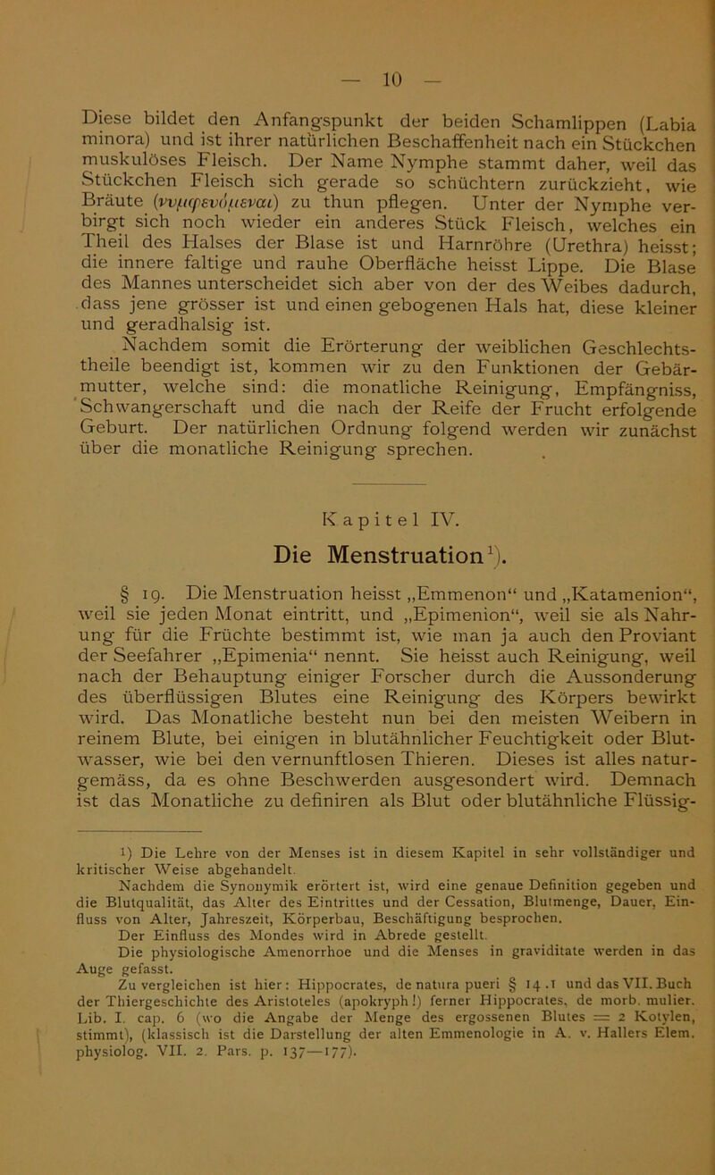 Diese bildet den Anfangspunkt der beiden Schamlippen (Labia minora) und ist ihrer natürlichen Beschaffenheit nach ein Stückchen muskulöses Fleisch. Der Name Nymphe stammt daher, weil das Stückchen Fleisch sich gerade so schüchtern zurückzieht, wie Bräute (wftq>sv6fievai) zu thun pflegen. Unter der Nymphe ver- birgt sich noch wieder ein anderes Stück Fleisch, welches ein Theil des Halses der Blase ist und Harnröhre (Urethra) heisst; die innere faltige und rauhe Oberfläche heisst Lippe. Die Blase des Mannes unterscheidet sich aber von der des Weibes dadurch, dass jene grösser ist und einen gebogenen Hals hat, diese kleiner und geradhalsig ist. Nachdem somit die Erörterung der weiblichen Geschlechts- theile beendigt ist, kommen wir zu den Funktionen der Gebär- mutter, welche sind: die monatliche Reinigung, Empfängniss, Schwangerschaft und die nach der Reife der Frucht erfolgende Geburt. Der natürlichen Ordnung folgend werden wir zunächst über die monatliche Reinigung sprechen. Kapitel IV. Die Menstruation1). § 19. Die Menstruation heisst „Emmenon“ und „Katamenion“, weil sie jeden Monat eintritt, und „Epimenion“, weil sie als Nahr- ung für die Früchte bestimmt ist, wie man ja auch den Proviant der Seefahrer „Epimenia“ nennt. Sie heisst auch Reinigung, weil nach der Behauptung einiger Forscher durch die Aussonderung des überflüssigen Blutes eine Reinigung des Körpers bewirkt wird. Das Monatliche besteht nun bei den meisten Weibern in reinem Blute, bei einigen in blutähnlicher Feuchtigkeit oder Blut- wasser, wie bei den vernunftlosen Thieren. Dieses ist alles natur- gemäss, da es ohne Beschwerden ausgesondert wird. Demnach ist das Monatliche zu definiren als Blut oder blutähnliche Flüssig- l) Die Lehre von der Menses ist in diesem Kapitel in sehr vollständiger und kritischer Weise abgehandelt. Nachdem die Synonymik erörtert ist, wird eine genaue Definition gegeben und die Blutqualität, das Alter des Eintrittes und der Cessation, Blutmenge, Dauer, Ein- fluss von Alter, Jahreszeit, Körperbau, Beschäftigung besprochen. Der Einfluss des Mondes wird in Abrede gestellt. Die physiologische Amenorrhoe und die Menses in graviditate werden in das Auge gefasst. Zu vergleichen ist hier: Hippocrates, de natura pueri § 14.1 und das VII. Buch der Thiergeschichte des Aristoteles (apokryph!) ferner Hippocrates, de morb. mulier. Lib. I. cap. 6 (wo die Angabe der Menge des ergossenen Blutes — 2 Kotylen, stimmt), (klassisch ist die Darstellung der alten Emmenologie in A. v. Hallers Eiern, physiolog. VII. 2. Pars. p. 137—177).