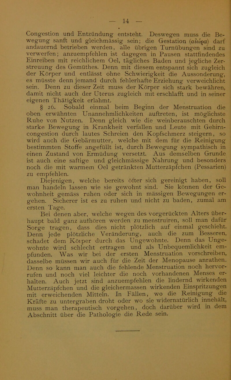 Congestion und Entzündung entsteht. Deswegen muss die Be- wegung sanft und gleichmässig sein; die Gestation (alojQa) darf andauernd betrieben werden, alle übrigen Turnübungen sind zu verwerfen; anzuempfehlen ist dagegen in Pausen stattfindendes Einreiben mit reichlichem Oel, tägliches Baden und jegliche Zer- streuung des Gemüthes. Denn mit diesem entspannt sich zugleich der Körper und entlässt ohne Schwierigkeit die Aussonderung, es müsste denn jemand durch fehlerhafte Erziehung verweichlicht sein. Denn zu dieser Zeit muss der Körper sich stark bewähren, damit nicht auch der Uterus zugleich mit erschlafft und in seiner eigenen Thätigkeit erlahmt. § 26. Sobald einmal beim Beginn der Menstruation die oben erwähnten Unannehmlichkeiten auftreten, ist möglichste Ruhe von Nutzen. Denn gleich wie die weinberauschten durch starke Bewegung in Krankheit verfallen und Leute mit Gehirn- congestion durch lautes Schreien den Kopfschmerz steigern, so wird auch die Gebärmutter, welche mit dem für die Reinigung bestimmten Stoffe angefüllt ist, durch Bewegung sympathisch in einen Zustand von Ermüdung versetzt. Aus demselben Grunde ist auch eine saftige und gleichmässige Nahrung und besonders noch die mit warmem Oel getränkten Mutterzäpfchen (Pessarien) zu empfehlen. Diejenigen, welche bereits öfter sich gereinigt haben, soll man handeln lassen wie sie gewohnt sind. Sie können der Ge- wohnheit gemäss ruhen oder sich in mässigen Bewegungen er- gehen. Sicherer ist es zu ruhen und nicht zu baden, zumal am ersten Tage. Bei denen aber, welche wegen des vorgerückten Alters über- haupt bald ganz authören werden zu menstruiren, soll man dafür Sorge tragen, dass dies nicht plötzlich auf einmal geschieht. Denn jede plötzliche Veränderung, auch die zum Besseren, schadet dem Köiper durch das Ungewohnte. Denn das Unge- wohnte wird schlecht ertragen und als Unbequemlichkeit em- pfunden. Was wir bei der ersten Menstruation vorschreiben, dasselbe müssen wir auch für die Zeit der Menopause anrathen. Denn so kann man auch die fehlende Menstruation noch hervor- rufen und noch viel leichter die noch vorhandenen Menses er- halten. Auch jetzt sind anzuempfehlen die lindernd wirkenden Mutterzäpfchen und die gleichermassen wirkenden Einspritzungen mit erweichenden Mitteln. In Fällen, wo die Reinigung die Kräfte zu untergraben droht oder wo sie widernatürlich innehält, muss man therapeutisch vorgehen, doch darüber wird in dem Abschnitt über die Pathologie die Rede sein.