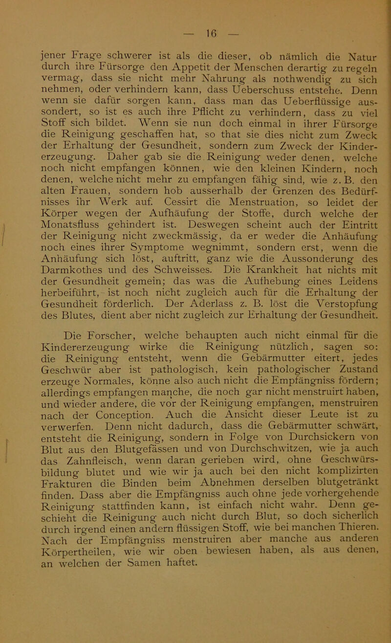 jener Frage schwerer ist als die dieser, ob nämlich die Natur durch ihre Fürsorge den Appetit der Menschen derartig zu regeln vermag, dass sie nicht mehr Nahrung als nothwendig zu sich nehmen, oder verhindern kann, dass Üeberschuss entstehe. Denn wenn sie dafür sorgen kann, dass man das Ueberflüssige aus- sondert, so ist es auch ihre Pflicht zu verhindern, dass zu viel Stoff sich bildet. Wenn sie nun doch einmal in ihrer Fürsorge die Reinigung geschaffen hat, so that sie dies nicht zum Zweck der Erhaltung der Gesundheit, sondern zum Zweck der Kinder- erzeugung. Daher gab sie die Reinigung weder denen, welche noch nicht empfangen können, wie den kleinen Kindern, noch denen, welche nicht mehr zu empfangen fähig sind, wie z. B. den alten Frauen, sondern hob ausserhalb der Grenzen des Bedürf- nisses ihr Werk auf. Cessirt die Menstruation, so leidet der Körper wegen der Aufhäufung der Stoffe, durch welche der Monatsfluss gehindert ist. Deswegen scheint auch der Eintritt der Reinigung nicht zweckmässig, da er weder die Anhäufung noch eines ihrer Symptome wegnimmt, sondern erst, wenn die Anhäufung sich löst, auftritt, ganz wie die Aussonderung des Darmkothes und des Schweisses. Die Krankheit hat nichts mit der Gesundheit gemein; das was die Aufhebung eines Leidens herbeiführt, ist noch nicht zugleich auch für die Erhaltung der Gesundheit förderlich. Der Aderlass z. B. löst die Verstopfung des Blutes, dient aber nicht zugleich zur Erhaltung der Gesundheit. Die Forscher, welche behaupten auch nicht einmal für die Kindererzeugung wirke die Reinigung nützlich, sagen so: die Reinigung entsteht, wenn die Gebärmutter eitert, jedes Geschwür aber ist pathologisch, kein pathologischer Zustand erzeuge Normales, könne also auch nicht die Empfängniss fördern; allerdings empfangen manche, die noch gar nicht menstruirt haben, und wieder andere, die vor der Reinigung empfangen, menstruiren nach der Conception. Auch die Ansicht dieser Leute ist zu verwerfen. Denn nicht dadurch, dass die Gebärmutter schwärt, entsteht die Reinigung, sondern in Folge von Durchsickern von Blut aus den Blutgefässen und von Durchschwitzen, wie ja auch das Zahnfleisch, wenn daran gerieben wird, ohne Geschwürs- bildung blutet und wie wir ja auch bei den nicht komplizirten Frakturen die Binden beim Abnehmen derselben blutgetränkt finden. Dass aber die Empfängniss auch ohne jede vorhergehende Reinigung stattfinden kann, ist einfach nicht wahr. Denn ge- schieht die Reinigung auch nicht durch Blut, so doch sicherlich durch irgend einen andern flüssigen Stoff, wie bei manchen Thieren. Nach der Empfängniss menstruiren aber manche aus anderen Körpertheilen, wie wir oben bewiesen haben, als aus denen, an welchen der Samen haftet.