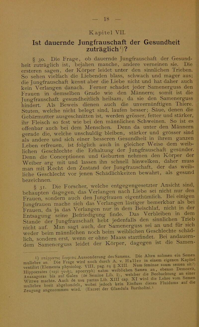 IS Kapitel VII. Ist dauernde Jungfrauschaft der Gesundheit zuträglich1)? § 30. Die Frage, ob dauernde Jungfrauschaft der Gesund- heit zuträglich ist, bejahen manche, andere verneinen sie. Die ersteren sagen, der Körper leidet unter den sinnlichen Trieben. So sehen vielfach die Liebenden blass, schwach und mager aus; die Jungfrauschaft kennt aber die Liebe nicht und hat daher auch kein Verlangen danach. Ferner schadet jeder Samenerguss den Frauen in demselben Grade wie den Männern; somit ist die Jungfrauschaft gesundheitlich heilsam, da sie den Samenerguss hindert. Als Beweis dienen auch die unvernünftigen Thiere. Stuten, welche nicht belegt sind, laufen besser; Säue, denen die Gebärmutter ausgeschnitten ist, werden grösser, fetter und stärker, ihr Fleisch so fest wie bei den männlichen Schweinen. So ist es offenbar auch bei dem Menschen. Denn da unter den Männern gerade die, welche unschuldig bleiben, stärker und grösser sind als andere und sich einer besseren Gesundheit in ihrem ganzen Leben erfreuen, ist folglich auch in gleicher Weise dem weib- lichen Geschlechte die Erhaltung der Jungfrauschaft^ gesünder. Denn die Conceptionen und Geburten nehmen den Körper der Weiber arg mit und lassen ihn schnell hin welken, daher muss man mit Recht den Zustand der Jungfrauschaft, der das weib- liche Geschlecht vor jenen Schädlichkeiten bewahrt, als gesund bezeichnen. § 31. Die Forscher, welche entgegengesetzter Ansicht sind, behaupten dagegen, das Verlangen nach Liebe sei nicht nur den Frauen, sondern' auch den Jungfrauen eigentümlich. Bei einigen Jungfrauen mache sich das Verlangen lästiger bemerkbar als bei Frauen, da ja das Verlangen nur in dem Beischlaf,, nicht in der Entsagung seine Befriedigung finde. Das Verbleiben in dem Stande der Jungfrauschaft hebt jedenfalls den sinnlichen Ineb nicht auf. Man sagt auch, der Samenerguss sei an und tur sich weder beim männlichen noch beim weiblichen Geschlechte schäd- lich, sondern erst, wenn er ohne Maass stattfindet.. Bei andauern- dem Samenerguss leidet der Körper, dagegen ist die Samen- 1) onsouaTO? ev.xpwi; Aussonderung des Samens. Die Alten nahmen ein Semen muliebre an Die Frage wird noch durch A. v. Haller in einem eigenen Kapitel ventilirt (Elementa physiolog. VIII, pag. 24 § XIII Nun, lemmae suum semens.) Hippocrales («01 vovn;, apocryph) nahm weiblichen Samen an, ebenso Democrii, Anaxagoras bis' aJf (de Semine Lib. 1), welcher die Beobachtung an einer Wittwe machte. Auch de usu partus Lib. XIII cap. XI ivird die Lehre '° muliebre breit abgehandelt, wobei jedoch kein Eipfiuss dieses Fluidums auf die Zeugung angenommen wird. (Excret der Glandula Bartholim.