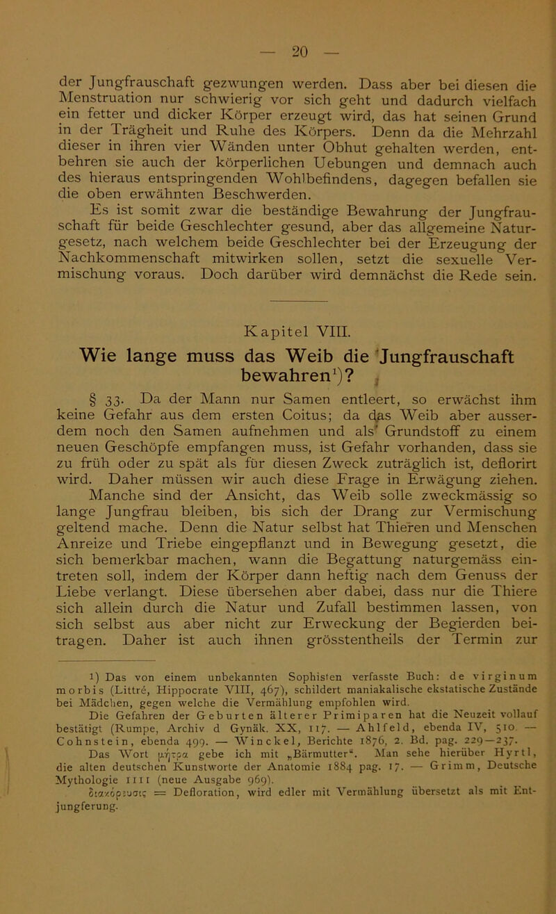 der Jungfrauschaft gezwungen werden. Dass aber bei diesen die Menstruation nur schwierig vor sich geht und dadurch vielfach ein fetter und dicker Körper erzeugt wird, das hat seinen Grund in der Trägheit und Ruhe des Körpers. Denn da die Mehrzahl dieser in ihren vier Wänden unter Obhut gehalten werden, ent- behren sie auch der körperlichen Uebungen und demnach auch des hieraus entspringenden Wohlbefindens, dagegen befallen sie die oben erwähnten Beschwerden. Es ist somit zwar die beständige Bewahrung der Jungfrau- schaft für beide Geschlechter gesund, aber das allgemeine Natur- gesetz, nach welchem beide Geschlechter bei der Erzeugung der Nachkommenschaft mitwirken sollen, setzt die sexuelle Ver- mischung voraus. Doch darüber wird demnächst die Rede sein. Kapitel VIII. Wie lange muss das Weib die Jungfrauschaft bewahren1)? § 33. Da der Mann nur Samen entleert, so erwächst ihm keine Gefahr aus dem ersten Coitus; da düs Weib aber ausser- dem noch den Samen aufnehmen und als’ Grundstoff zu einem neuen Geschöpfe empfangen muss, ist Gefahr vorhanden, dass sie zu früh oder zu spät als für diesen Zweck zuträglich ist, deflorirt wird. Daher müssen wir auch diese Frage in Erwägung ziehen. Manche sind der Ansicht, das Weib solle zweckmässig so lange Jungfrau bleiben, bis sich der Drang zur Vermischung geltend mache. Denn die Natur selbst hat Thieren und Menschen Anreize und Triebe eingepflanzt und in Bewegung gesetzt, die sich bemerkbar machen, wann die Begattung naturgemäss ein- treten soll, indem der Körper dann heftig nach dem Genuss der Liebe verlangt. Diese übersehen aber dabei, dass nur die Thiere sich allein durch die Natur und Zufall bestimmen lassen, von sich selbst aus aber nicht zur Erweckung der Begierden bei- tragen. Daher ist auch ihnen grösstentheils der Termin zur l) Das von einem unbekannten Sophisten verfasste Buch: de virginum m orbis (Littrb, Hippocrate VIII, 467), schildert maniakalisclie ekstatische Zustände bei Mädchen, gegen welche die Vermählung empfohlen wird. Die Gefahren der Geburten älterer Primiparen hat die Neuzeit vollauf bestätigt (Rumpe, Archiv d Gynäk. NX, 117. — Ahlfeld, ebenda IV, 510 — Cohnstein, ebenda 499. — Win ekel, Berichte 1876, 2. Bd. pag. 229—237. Das Wort pppa gebe ich mit „Bärmutter“. Man sehe hierüber Hyrtl, die alten deutschen Kunstworte der Anatomie 1884 pag. 17. — Grimm, Deutsche Mythologie int (neue Ausgabe 969). Stazopiuaic = Defloration, wird edler mit Vermählung übersetzt als mit Ent- jungferung.