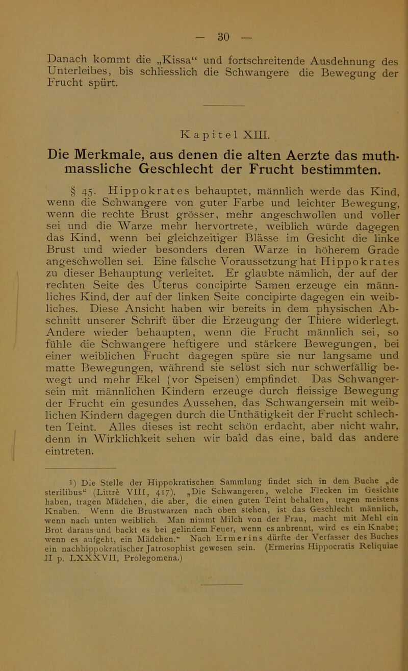 Danach kommt die „Kissa“ und fortschreitende Ausdehnung des Unterleibes, bis schliesslich die Schwangere die Bewegung der Frucht spürt. Kapitel XIII. Die Merkmale, aus denen die alten Aerzte das muth- massliche Geschlecht der Frucht bestimmten. § 45. Hippokrates behauptet, männlich werde das Kind, wenn die Schwangere von guter Farbe und leichter Bewegung, wenn die rechte Brust grösser, mehr angeschwollen und voller sei und die Warze mehr hervortrete, weiblich würde dagegen das Kind, wenn bei gleichzeitiger Blässe im Gesicht die linke Brust und wieder besonders deren Warze in höherem Grade angeschwollen sei. Eine falsche Voraussetzung hat Hippokrates zu dieser Behauptung verleitet. Er glaubte nämlich, der auf der rechten Seite des Uterus concipirte Samen erzeuge ein männ- liches Kind, der auf der linken Seite concipirte dagegen ein weib- liches. Diese Ansicht haben wir bereits in dem physischen Ab- schnitt unserer Schrift über die Erzeugung der Thiere widerlegt. Andere wieder behaupten, wenn die Frucht männlich sei, so fühle die Schwangere heftigere und stärkere Bewegungen, bei einer weiblichen Frucht dagegen spüre sie nur langsame und matte Bewegungen, während sie selbst sich nur schwerfällig be- wegt und mehr Ekel (vor Speisen) empfindet. Das Schwanger- sein mit männlichen Kindern erzeuge durch fleissige Bewegung der Frucht ein gesundes Aussehen, das Schwangersein mit weib- lichen Kindern dagegen durch die Unthätigkeit der Frucht schlech- ten Teint. Alles dieses ist recht schön erdacht, aber nicht wahr, denn in Wirklichkeit sehen wir bald das eine, bald das andere eintreten. 1) Die Stelle der Hippokratischen Sammlung findet sich in dem Buche „de sterilibus“ (Littre VIII, 417). „Die Schwangeren, welche Flecken im Gesichte haben, tragen Mädchen, die aber, die einen guten leint behalten, tragen meistens Knaben. Wenn die Brustwarzen nach oben stehen, ist das Geschlecht männlich, wenn nach unten weiblich. Man nimmt Milch von der trau, macht mit Mehl ein Brot daraus und backt es bei gelindem Feuer, wenn es anbrennt, wird es ein Knabe; wenn es aufgeht, ein Mädchen.“ Nach Ermerins dürfte der \ erfasser des Buches ein nachhippokratischer Jatrosophist gewesen sein. (Ermerins Hippocratis Reliquiae II p. LXXXVII, Prolegomena.)