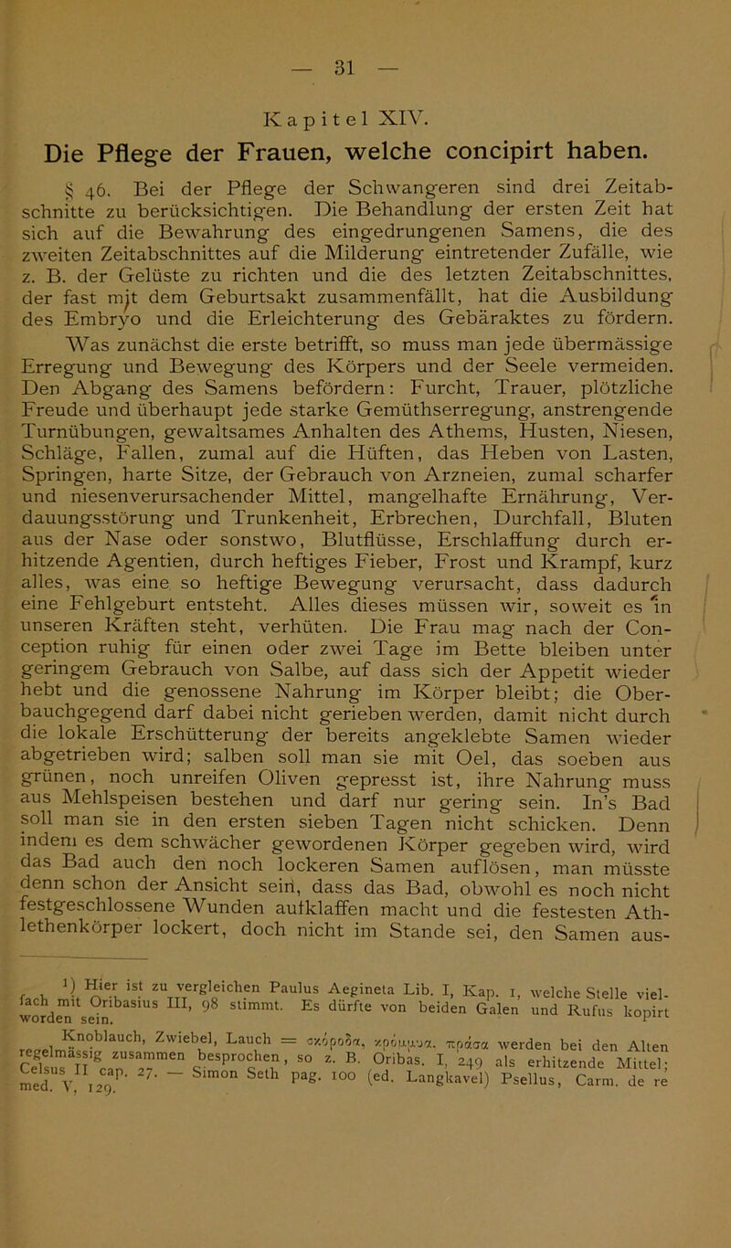 Kapitel XIV. Die Pflege der Frauen, welche concipirt haben. § 46. Bei der Pflege der Schwangeren sind drei Zeitab- schnitte zu berücksichtigen. Die Behandlung der ersten Zeit hat sich auf die Bewahrung des eingedrungenen Samens, die des zweiten Zeitabschnittes auf die Milderung eintretender Zufälle, wie z. B. der Gelüste zu richten und die des letzten Zeitabschnittes, der fast mit dem Geburtsakt zusammenfällt, hat die Ausbildung des Embryo und die Erleichterung des Gebäraktes zu fördern. Was zunächst die erste betrifft, so muss man jede übermässige Erregung und Bewegung des Körpers und der Seele vermeiden. Den Abgang des Samens befördern: Furcht, Trauer, plötzliche Freude und überhaupt jede starke Gemüthserregung, anstrengende Turnübungen, gewaltsames Anhalten des Athems, Husten, Niesen, Schläge, Fallen, zumal auf die Hüften, das Heben von Lasten, Springen, harte Sitze, der Gebrauch von Arzneien, zumal scharfer und niesen verursachender Mittel, mangelhafte Ernährung, Ver- dauungsstörung und Trunkenheit, Erbrechen, Durchfall, Bluten aus der Nase oder sonstwo, Blutflüsse, Erschlaffung durch er- hitzende Agentien, durch heftiges Fieber, Frost und Krampf, kurz alles, was eine so heftige Bewegung verursacht, dass dadurch eine Fehlgeburt entsteht. Alles dieses müssen wir, soweit es m unseren Kräften steht, verhüten. Die Frau mag nach der Con- ception ruhig für einen oder zwei Tage im Bette bleiben unter geringem Gebrauch von Salbe, auf dass sich der Appetit wieder hebt und die genossene Nahrung im Körper bleibt; die Ober- bauchgegend darf dabei nicht gerieben werden, damit nicht durch die lokale Erschütterung der bereits angeklebte Samen wieder abgetrieben wird; salben soll man sie mit Oel, das soeben aus grünen, noch unreifen Oliven gepresst ist, ihre Nahrung muss aus Mehlspeisen bestehen und darf nur gering sein. In’s Bad soll man sie in den ersten sieben Tagen nicht schicken. Denn indem es dem schwächer gewordenen Körper gegeben wird, wird das Bad auch den noch lockeren Samen auflösen, man müsste denn schon der Ansicht sein, dass das Bad, obwohl es noch nicht festgeschlossene Wunden aufklaffen macht und die festesten Ath- lethenkörper lockert, doch nicht im Stande sei, den Samen aus- 1) Hier ist zu vergleichen Paulus Aegineta Lib. I, Kap 1 fach mit Oribasius III, 98 stimmt. Es dürfte von beiden Galen worden sein. welche Stelle viel- und Rufus kopirt rP(J . Knoblauch, Zwiebel, Lauch = cxopoS«, xpApa. itpcba werden bei den Alten CelsuTlTgCanUSa?-men ,besProc>T- so z' B- Oribas. I, 249 als erhitzende Mittel: med!V ,29P' 7' ~~ S‘m0n S h Pag‘ I0° (6d' Langkavel) pseüus, Carm. de re