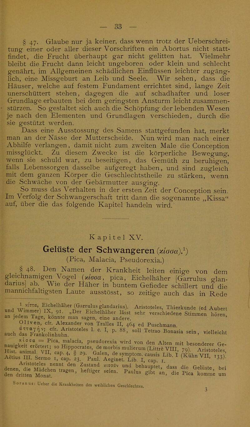 § 47- Glaube nur ja keiner, dass wenn trotz der Ueberschrei- tung einer oder aller dieser Vorschriften ein Abortus nicht statt- findet, die Frucht überhaupt gar nicht gelitten hat. Vielmehr bleibt die Frucht dann leicht ungeboren oder klein und schlecht genährt, im Allgemeinen schädlichen Einflüssen leichter zugäng- lich, eine Missgeburt an Leib und Seele. Wir sehen, dass die Häuser, welche auf festem Fundament errichtet sind, lange Zeit unerschüttert stehen, dagegen die auf schadhafter und loser Grundlage erbauten bei dem geringsten Ansturm leicht Zusammen- stürzen. So gestaltet sich auch die Schöpfung der lebenden Wesen je nach den Elementen und Grundlagen verschieden, durch die sie gestützt werden. Dass eine Ausstossung des Samens stattgefunden hat, merkt man an der Nässe der Mutterscheide. Nun wird man nach einer Abhilfe verlangen, damit nicht zum zweiten Male die Conception missglückt. Zu diesem Zwecke ist die körperliche Bewegung, wenn sie schuld war, zu beseitigen, das Gemüth zu beruhigen, falls Lebenssorgen dasselbe aufgeregt haben, und sind zugleich mit dem ganzen Körper die Geschlechtstheile zu stärken, wenn die Schwäche von der Gebärmutter ausging. So muss das Verhalten in der ersten Zeit der Conception sein. Im Verfolg der Schwangerschaft tritt dann die sogenannte „Kissa“ auf, über die das folgende Kapitel handeln wird. Kapitel XV. Gelüste der Schwangeren (xiooa).1) (Pica, Malacia, Pseudorexia.) § 48. Den Namen der Krankheit leiten einige von dem gleichnamigen Vogel (xiooa, pica, Eichelhäher [Garrulus glan- danusj ab. Wie der Häher in buntem Gefieder schillert und die mannichfaltigsten Laute ausstösst, so zeitige auch das in Rede Eichelhäher (Garrulus glandarius). Aristoteles, Thierkunde (ed Aubert an ieIimTer) 9\ ”Der Eichelhäher ^sst sehr verschiedene Stimmen hören an jedem Tage, konnte man sagen, eine andere. Oliven, cfr. Alexander von Tralles II, 464 ed Puschmann auch L »■ »’ «* *»»*• — . vielleicht xiooa = Pica, malacia, pseudorexia wird von den Alten mit besonderer Ge- nauigkeit erörtert ; so Hippocrates, de morbis mulierum (Littre VIII, 79) Aristoteles Aet üs TTT3^ VI1, Cap‘ 4’ § 29- Galen, de Symptom, causis Lib. I (Kühn VII 133)’ Aetius III. Sermo 1, cap. 23. Paul. Aeginet. Lib. I, cap. 1. V ’ 33j‘ Aristoteles nennt den Zustand xtoträv und behauptet dass die n-elücte k«; her,iser —■ ^ Soranus: Uebcr die Krankheiten des weiblichen Geschlechtes.