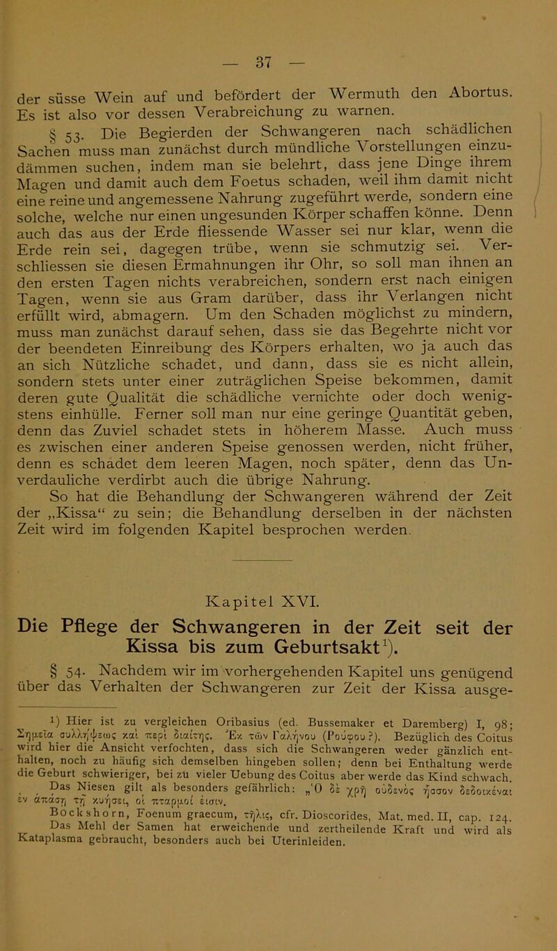 der süsse Wein auf und befördert der Wermuth den Abortus. Es ist also vor dessen Verabreichung zu warnen. § 53. Die Begierden der Schwangeren nach schädlichen Sachen muss man zunächst durch mündliche Vorstellungen einzu- dämmen suchen, indem man sie belehrt, dass jene Dinge ihrem Magen und damit auch dem Foetus schaden, weil ihm damit nicht eine reine und angemessene Nahrung zugeführt werde, sondern eine solche, welche nur einen ungesunden Körper schaffen könne. Denn auch das aus der Erde fliessende W^asser sei nur klar, Ayenn die Erde rein sei, dagegen trübe, wenn sie schmutzig sei. Ver- schliessen sie diesen Ermahnungen ihr Ohr, so soll man ihnen an den ersten Tagen nichts verabreichen, sondern erst nach einigen Tagen, wenn sie aus Gram darüber, dass ihr Verlangen nicht erfüllt wird, abmagern. Um den Schaden möglichst zu mindern, muss man zunächst darauf sehen, dass sie das Begehrte nicht vor der beendeten Einreibung des Körpers erhalten, wo ja auch das an sich Nützliche schadet, und dann, dass sie es nicht allein, sondern stets unter einer zuträglichen Speise bekommen, damit deren gute Qualität die schädliche vernichte oder doch wenig- stens einhülle. Ferner soll man nur eine geringe Quantität geben, denn das Zuviel schadet stets in höherem Masse. Auch muss es zwischen einer anderen Speise genossen werden, nicht früher, denn es schadet dem leeren Magen, noch später, denn das Un- verdauliche verdirbt auch die übrige Nahrung. So hat die Behandlung der Schwangeren während der Zeit der „Kissa“ zu sein; die Behandlung derselben in der nächsten Zeit wird im folgenden Kapitel besprochen Averden. Kapitel XVI. Die Pflege der Schwangeren in der Zeit seit der Kissa bis zum Geburtsakt1). § 54. Nachdem Avir im vorhergehenden Kapitel uns genügend über das Verhalten der Schwangeren zur Zeit der Kissa ausge- *) Hier ist zu vergleichen Oribasius (ed. Bussemaker et Daremberg) I, 98; 2rj|ieTa _ouXX7)'t})i<jus y.a\ nepi Staürjc. 'E/. xüv PaXfjvou (Poütpou?). Bezüglich des Coitus wird hier die Ansicht verfochten, dass sich die Schwangeren weder gänzlich ent- halten, noch zu häufig sich demselben hingeben sollen; denn bei Enthaltung werde die Geburt schwieriger, bei zü vieler Uebung des Coitus aber werde das Kind schwach. , . Pas Niesen gilt als besonders gefährlich: „‘0 bk ypfj oGScvos yjoaov Ssootxevai sv a-rcaorj rfi -/.uvjaet, 01 icTappof euriv. Bockshorn, Foenum graecum, -i)Xic, cfr. Dioscorides, Mat. med. II, cap. 124. Das Mehl der Samen hat erweichende und zertheilende Kraft und wird als Kataplasma gebraucht, besonders auch bei Uterinleiden.